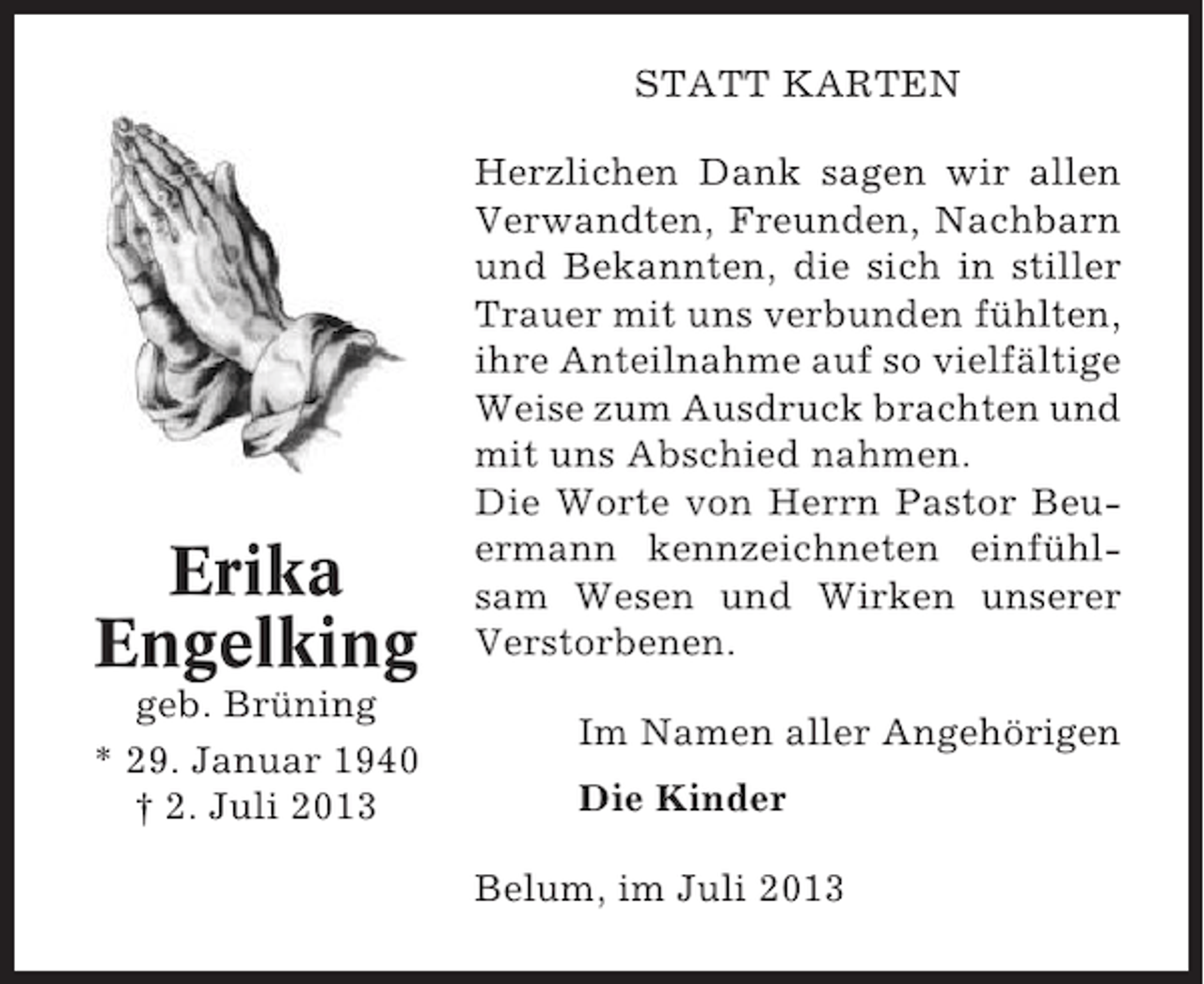 <p>STATT KARTEN</p><p>Erika<br />Engelking<br />geb. Brüning<br />* 29. Januar 1940<br />† 2. Juli 2013</p><p>Herzlichen Dank sagen wir allen<br />Verwandten, Freunden, Nachbarn<br />und Bekannten, die sich in stiller<br />Trauer mit uns verbunden fühlten,<br />ihre Anteilnahme auf so vielfältige<br />Weise zum Ausdruck brachten und<br />mit uns Abschied nahmen.<br />Die Worte von Herrn Pastor Beuermann kennzeichneten einfühlsam Wesen und Wirken unserer<br />Verstorbenen.<br />Im Namen aller Angehörigen<br />Die Kinder<br />Belum, im Juli 2013</p>