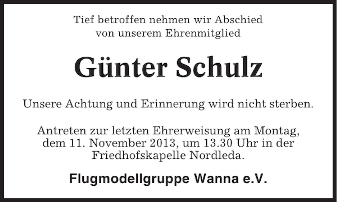 <p>Tief betroffen nehmen wir Abschied<br />von unserem Ehrenmitglied</p><p>Günter Schulz<br />Unsere Achtung und Erinnerung wird nicht sterben.<br />Antreten zur letzten Ehrerweisung am Montag,<br />dem 11. November 2013, um 13.30 Uhr in der<br />Friedhofskapelle Nordleda.</p><p>Flugmodellgruppe Wanna e.V.</p>