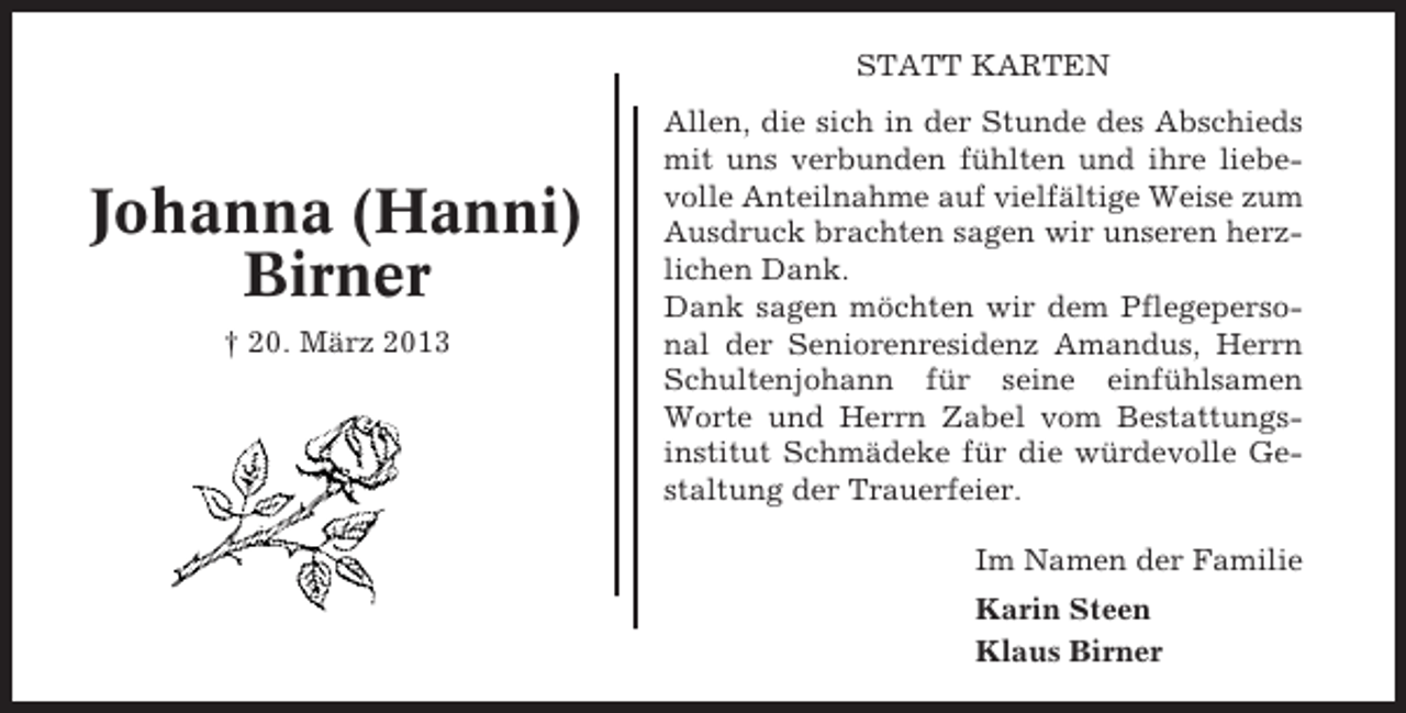 <p>STATT KARTEN</p><p>Johanna (Hanni)<br />Birner<br />† 20. März 2013</p><p>Allen, die sich in der Stunde des Abschieds<br />mit uns verbunden fühlten und ihre liebevolle Anteilnahme auf vielfältige Weise zum<br />Ausdruck brachten sagen wir unseren herzlichen Dank.<br />Dank sagen möchten wir dem Pflegepersonal der Seniorenresidenz Amandus, Herrn<br />Schultenjohann für seine einfühlsamen<br />Worte und Herrn Zabel vom Bestattungsinstitut Schmädeke für die würdevolle Gestaltung der Trauerfeier.<br />Im Namen der Familie<br />Karin Steen<br />Klaus Birner</p>