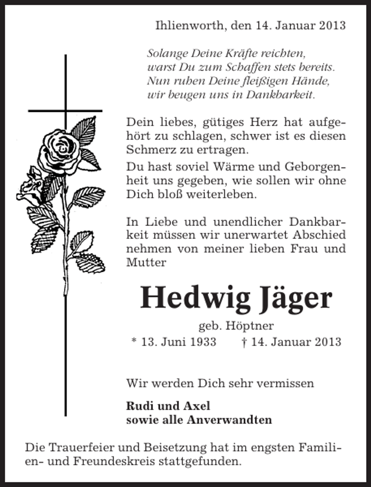 <p>Ihlienworth, den 14. Januar 2013<br />Solange Deine Kräfte reichten,<br />warst Du zum Schaffen stets bereits.<br />Nun ruhen Deine fleißigen Hände,<br />wir beugen uns in Dankbarkeit.<br />Dein liebes, gütiges Herz hat aufgehört zu schlagen, schwer ist es diesen<br />Schmerz zu ertragen.<br />Du hast soviel Wärme und Geborgenheit uns gegeben, wie sollen wir ohne<br />Dich bloß weiterleben.<br />In Liebe und unendlicher Dankbarkeit müssen wir unerwartet Abschied<br />nehmen von meiner lieben Frau und<br />Mutter</p><p>Hedwig Jäger<br />geb. Höptner<br />* 13. Juni 1933<br />† 14. Januar 2013<br />Wir werden Dich sehr vermissen<br />Rudi und Axel<br />sowie alle Anverwandten<br />Die Trauerfeier und Beisetzung hat im engsten Familien- und Freundeskreis stattgefunden.</p>