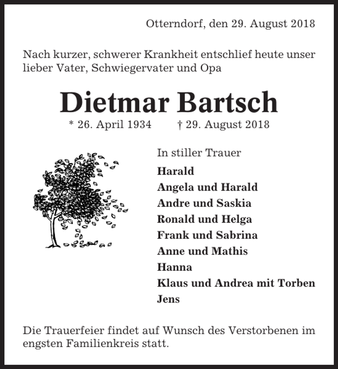 <p>Otterndorf, den 29. August 2018<br />Nach kurzer, schwerer Krankheit entschlief heute unser<br />lieber Vater, Schwiegervater und Opa</p><p>Dietmar Bartsch<br />* 26. April 1934</p><p>† 29. August 2018<br />In stiller Trauer<br />Harald<br />Angela und Harald<br />Andre und Saskia<br />Ronald und Helga<br />Frank und Sabrina<br />Anne und Mathis<br />Hanna<br />Klaus und Andrea mit Torben<br />Jens</p><p>Die Trauerfeier findet auf Wunsch des Verstorbenen im<br />engsten Familienkreis statt.</p>