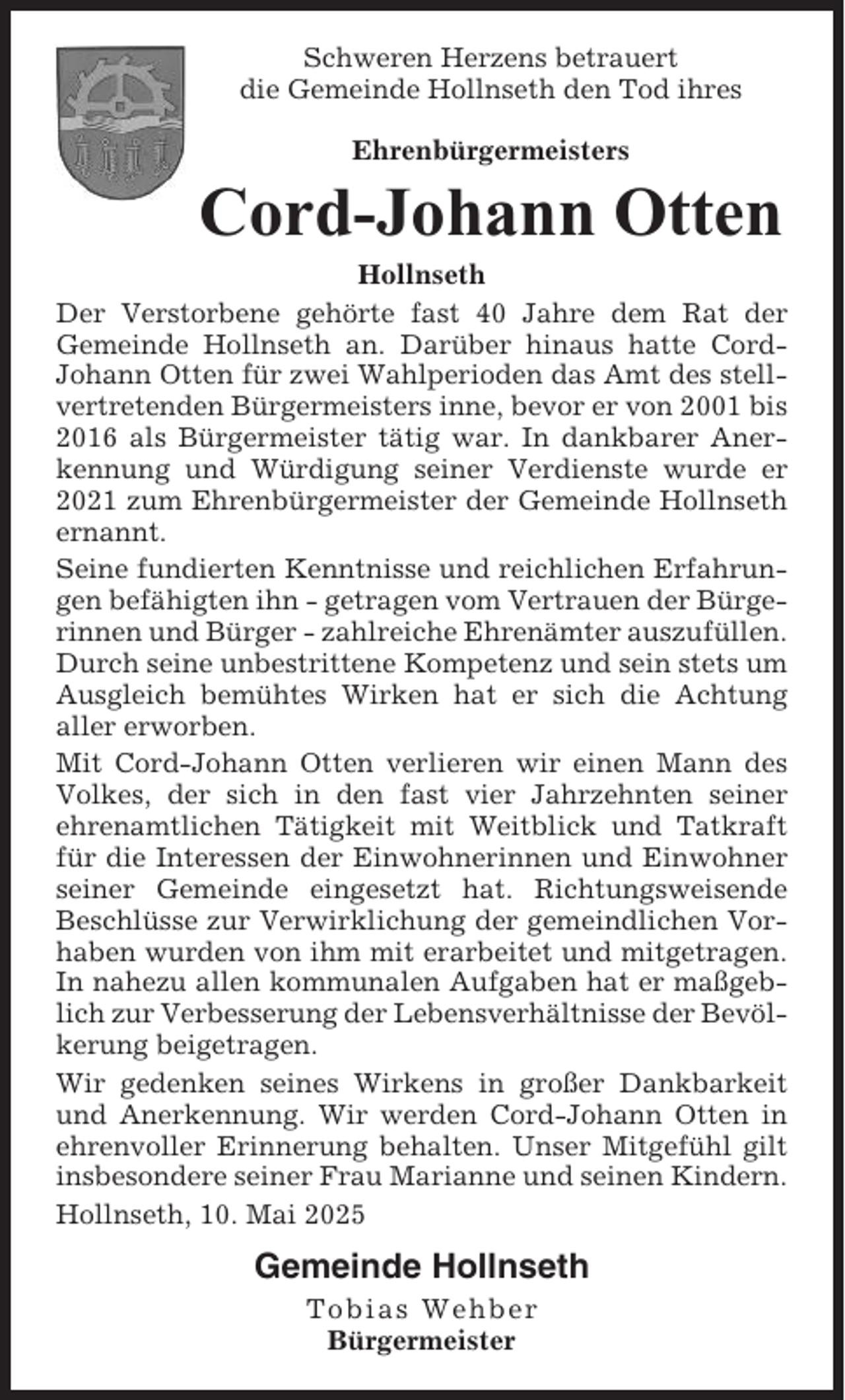 <p>Schweren Herzens betrauert<br />die Gemeinde Hollnseth den Tod ihres<br />Ehrenbürgermeisters</p><p>Cord-Johann Otten<br />Hollnseth<br />Der Verstorbene gehörte fast 40 Jahre dem Rat der<br />Gemeinde Hollnseth an. Darüber hinaus hatte CordJohann Otten für zwei Wahlperioden das Amt des stellvertretenden Bürgermeisters inne, bevor er von 2001 bis<br />2016 als Bürgermeister tätig war. In dankbarer Anerkennung und Würdigung seiner Verdienste wurde er<br />2021 zum Ehrenbürgermeister der Gemeinde Hollnseth<br />ernannt.<br />Seine fundierten Kenntnisse und reichlichen Erfahrungen befähigten ihn - getragen vom Vertrauen der Bürgerinnen und Bürger - zahlreiche Ehrenämter auszufüllen.<br />Durch seine unbestrittene Kompetenz und sein stets um<br />Ausgleich bemühtes Wirken hat er sich die Achtung<br />aller erworben.<br />Mit Cord-Johann Otten verlieren wir einen Mann des<br />Volkes, der sich in den fast vier Jahrzehnten seiner<br />ehrenamtlichen Tätigkeit mit Weitblick und Tatkraft<br />für die Interessen der Einwohnerinnen und Einwohner<br />seiner Gemeinde eingesetzt hat. Richtungsweisende<br />Beschlüsse zur Verwirklichung der gemeindlichen Vorhaben wurden von ihm mit erarbeitet und mitgetragen.<br />In nahezu allen kommunalen Aufgaben hat er maßgeblich zur Verbesserung der Lebensverhältnisse der Bevölkerung beigetragen.<br />Wir gedenken seines Wirkens in großer Dankbarkeit<br />und Anerkennung. Wir werden Cord-Johann Otten in<br />ehrenvoller Erinnerung behalten. Unser Mitgefühl gilt<br />insbesondere seiner Frau Marianne und seinen Kindern.<br />Hollnseth, 10. Mai 2025</p><p>Gemeinde Hollnseth<br />Tobias Wehber<br />Bürgermeister</p>