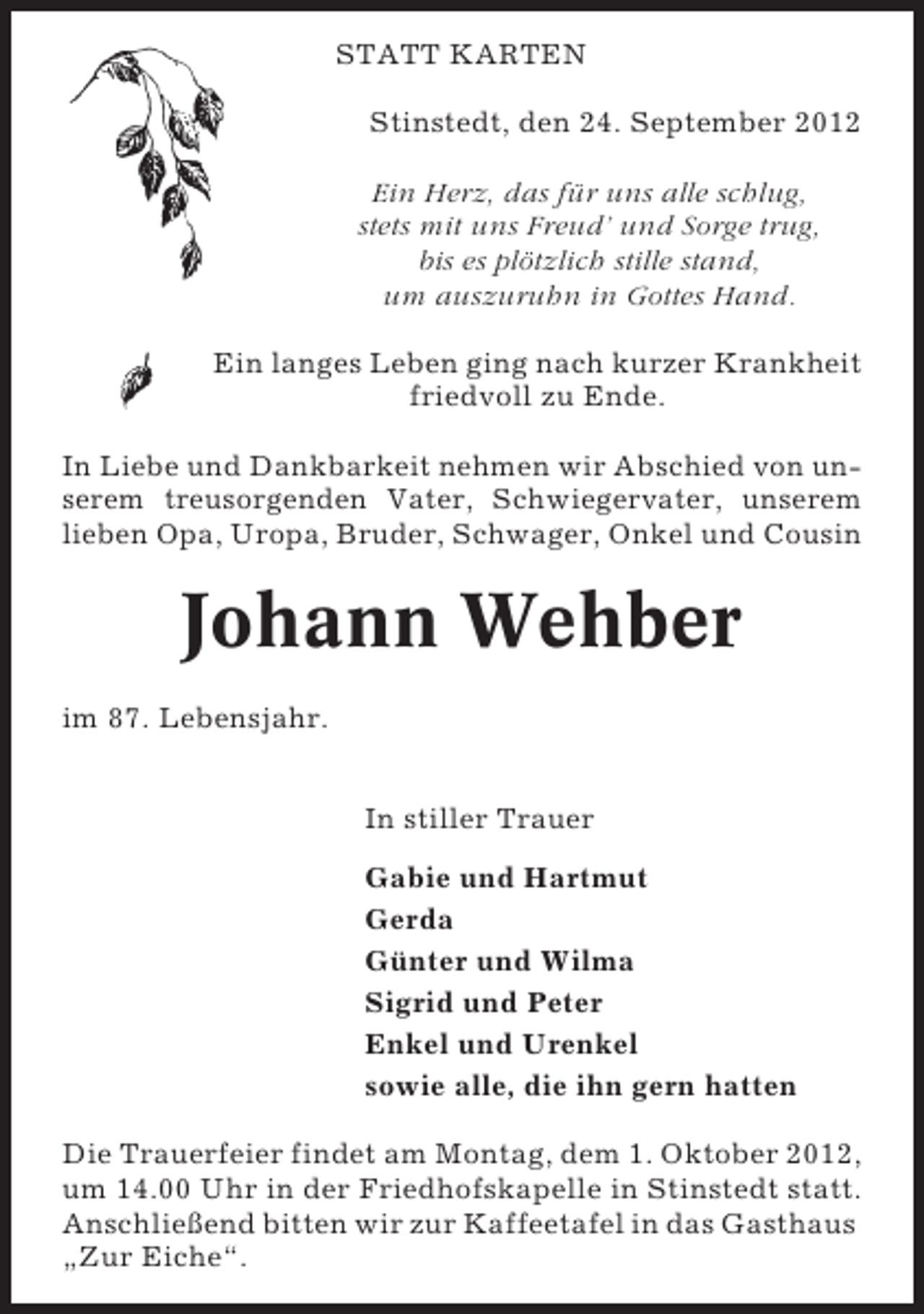 <p>STATT KARTEN<br />Stinstedt, den 24. September 2012<br />Ein Herz, das für uns alle schlug,<br />stets mit uns Freud’ und Sorge trug,<br />bis es plötzlich stille stand,<br />um auszuruhn in Gottes Hand.<br />Ein langes Leben ging nach kurzer Krankheit<br />friedvoll zu Ende.<br />In Liebe und Dankbarkeit nehmen wir Abschied von unserem treusorgenden Vater, Schwiegervater, unserem<br />lieben Opa, Uropa, Bruder, Schwager, Onkel und Cousin</p><p>Johann Wehber<br />im 87. Lebensjahr.<br />In stiller Trauer<br />Gabie und Hartmut<br />Gerda<br />Günter und Wilma<br />Sigrid und Peter<br />Enkel und Urenkel<br />sowie alle, die ihn gern hatten<br />Die Trauerfeier findet am Montag, dem 1. Oktober 2012,<br />um 14.00 Uhr in der Friedhofskapelle in Stinstedt statt.<br />Anschließend bitten wir zur Kaffeetafel in das Gasthaus<br />„Zur Eiche“.</p>