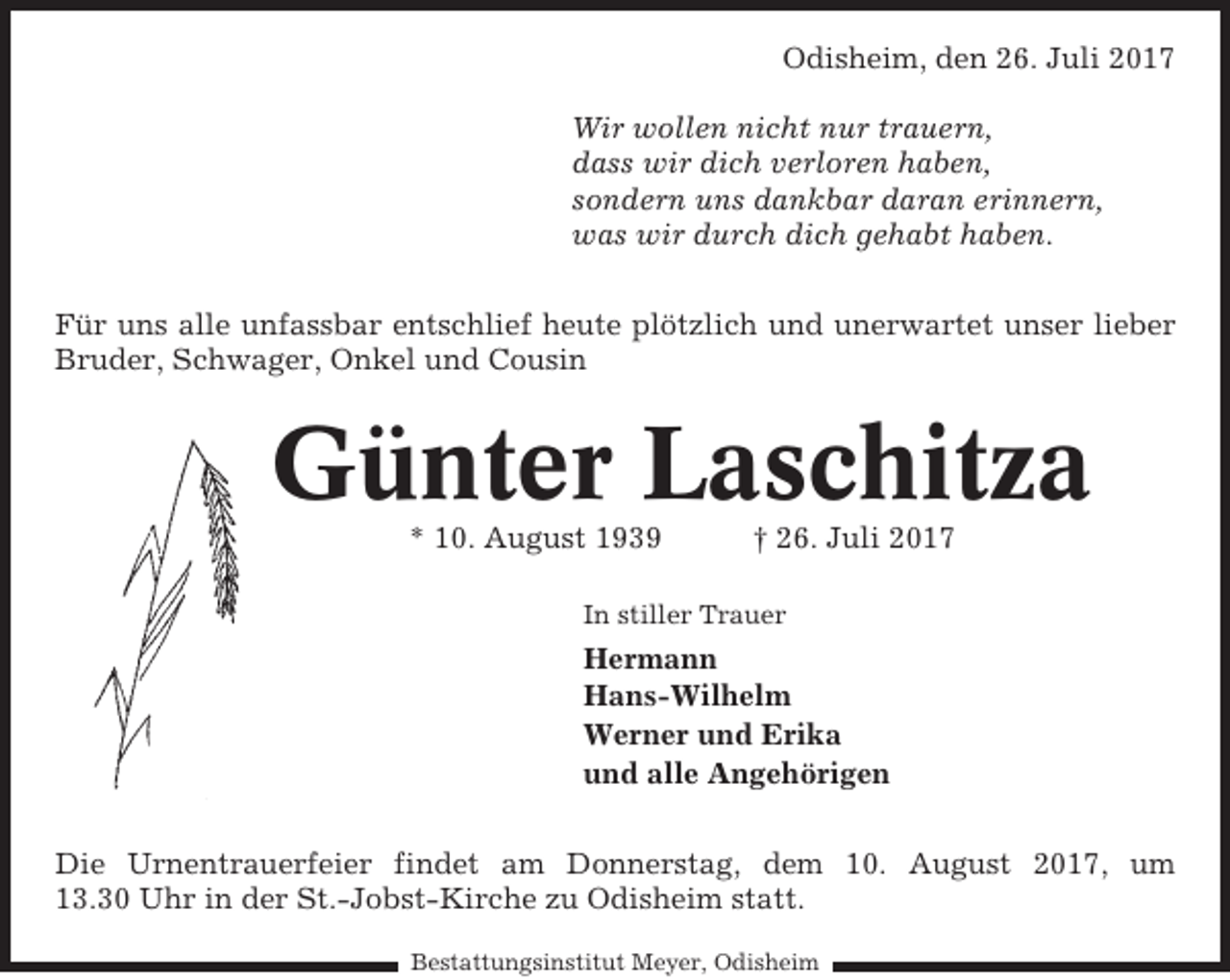 <p>Odisheim, den 26. Juli 2017<br />Wir wollen nicht nur trauern,<br />dass wir dich verloren haben,<br />sondern uns dankbar daran erinnern,<br />was wir durch dich gehabt haben.<br />Für uns alle unfassbar entschlief heute plötzlich und unerwartet unser lieber<br />Bruder, Schwager, Onkel und Cousin</p><p>Günter Laschitza<br />* 10. August 1939</p><p>† 26. Juli 2017</p><p>In stiller Trauer</p><p>Hermann<br />Hans-Wilhelm<br />Werner und Erika<br />und alle Angehörigen<br />Die Urnentrauerfeier findet am Donnerstag, dem 10. August 2017, um<br />13.30 Uhr in der St.-Jobst-Kirche zu Odisheim statt.<br />Bestattungsinstitut Meyer, Odisheim</p>