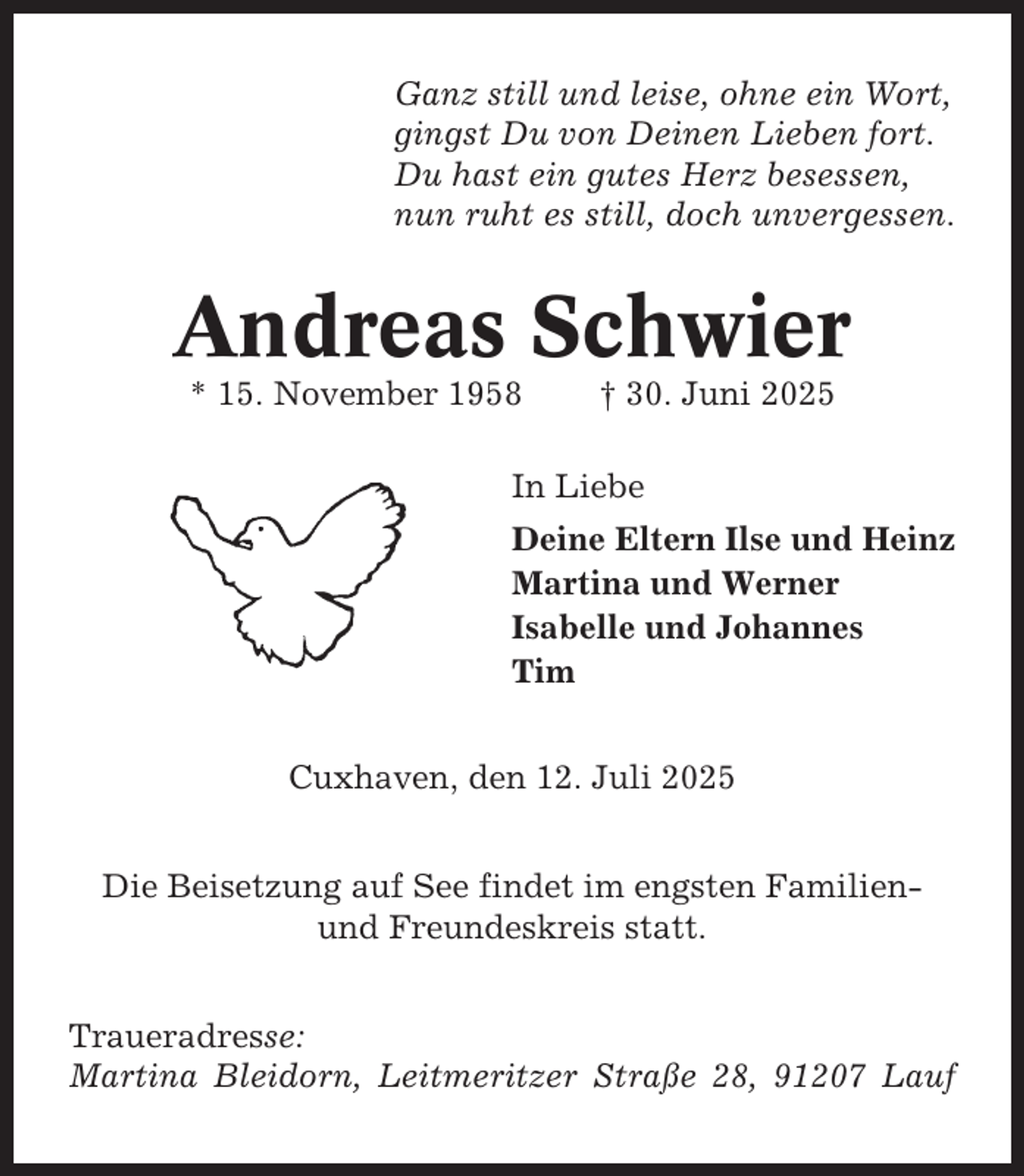 <p>Ganz still und leise, ohne ein Wort,<br />gingst Du von Deinen Lieben fort.<br />Du hast ein gutes Herz besessen,<br />nun ruht es still, doch unvergessen.</p><p>Andreas Schwier<br />* 15. November 1958</p><p>† 30. Juni 2025</p><p>In Liebe<br />Deine Eltern Ilse und Heinz<br />Martina und Werner<br />Isabelle und Johannes<br />Tim<br />Cuxhaven, den 12. Juli 2025<br />Die Beisetzung auf See findet im engsten Familienund Freundeskreis statt.<br />Traueradresse:<br />Martina Bleidorn, Leitmeritzer Straße 28, 91207 Lauf</p>