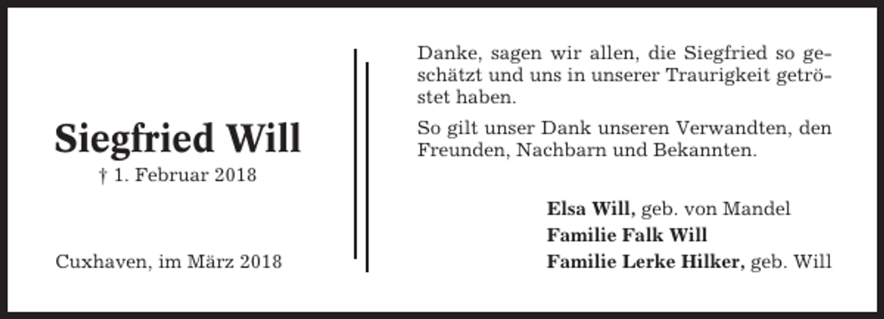 <p>Danke, sagen wir allen, die Siegfried so geschätzt und uns in unserer Traurigkeit getröstet haben.</p><p>Siegfried Will</p><p>So gilt unser Dank unseren Verwandten, den<br />Freunden, Nachbarn und Bekannten.</p><p>† 1. Februar 2018</p><p>Cuxhaven, im März 2018</p><p>Elsa Will, geb. von Mandel<br />Familie Falk Will<br />Familie Lerke Hilker, geb. Will</p>