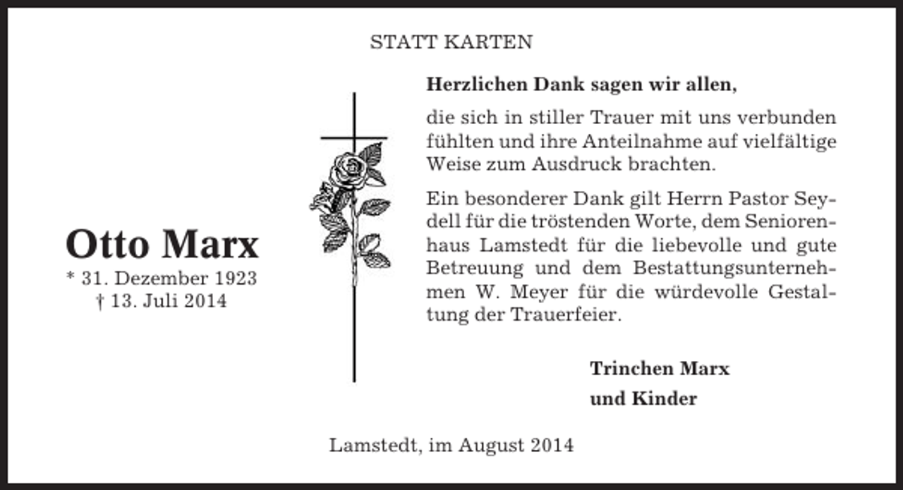 <p>STATT KARTEN<br />Herzlichen Dank sagen wir allen,<br />die sich in stiller Trauer mit uns verbunden<br />fühlten und ihre Anteilnahme auf vielfältige<br />Weise zum Ausdruck brachten.</p><p>Otto Marx<br />* 31. Dezember 1923<br />† 13. Juli 2014</p><p>Ein besonderer Dank gilt Herrn Pastor Seydell für die tröstenden Worte, dem Seniorenhaus Lamstedt für die liebevolle und gute<br />Betreuung und dem Bestattungsunternehmen W. Meyer für die würdevolle Gestaltung der Trauerfeier.<br />Trinchen Marx<br />und Kinder<br />Lamstedt, im August 2014</p>