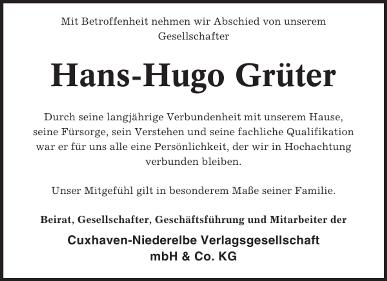 <p>Mit Betroffenheit nehmen wir Abschied von unserem<br />Gesellschafter</p><p>Hans-Hugo Grüter<br />Durch seine langjährige Verbundenheit mit unserem Hause,<br />seine Fürsorge, sein Verstehen und seine fachliche Qualifikation<br />war er für uns alle eine Persönlichkeit, der wir in Hochachtung<br />verbunden bleiben.<br />Unser Mitgefühl gilt in besonderem Maße seiner Familie.<br />Beirat, Gesellschafter, Geschäftsführung und Mitarbeiter der</p><p>Cuxhaven-Niederelbe Verlagsgesellschaft<br />mbH &amp; Co. KG</p>