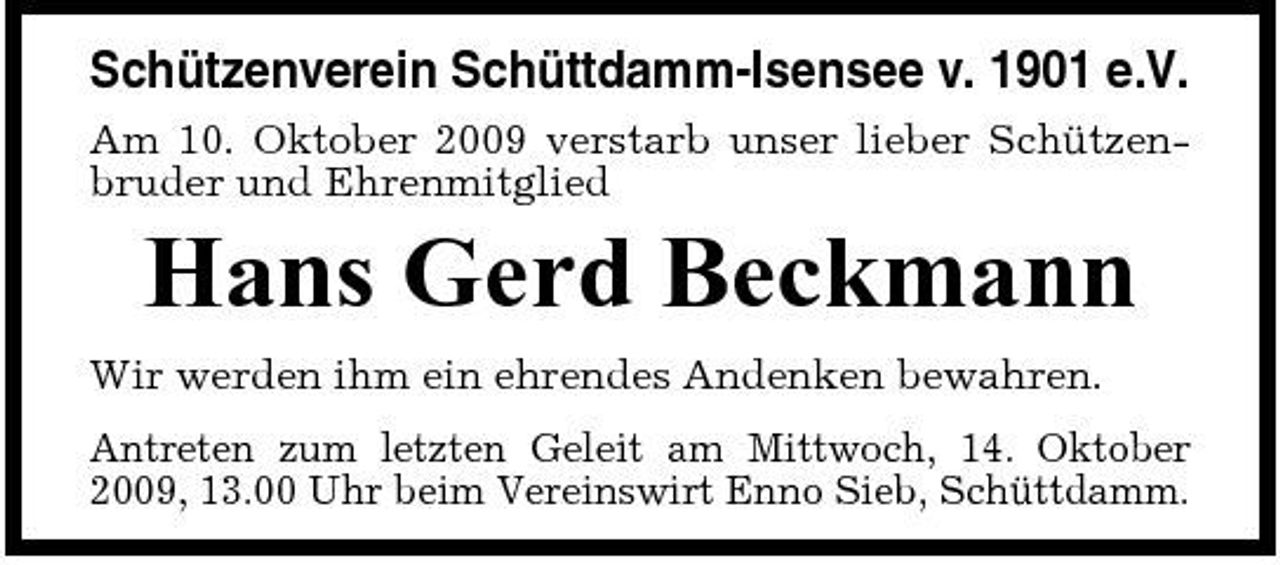 <p>Schützenverein Schüttdamm-Isensee v. 1901 e.V.<br />Am 10. Oktober 2009 verstarb unser lieber Schützenbruder und Ehrenmitglied</p><p>Hans Gerd Beckmann<br />Wir werden ihm ein ehrendes Andenken bewahren. Antreten zum letzten Geleit am Mittwoch, 14. Oktober 2009, 13.00 Uhr beim Vereinswirt Enno Sieb, Schüttdamm.</p>