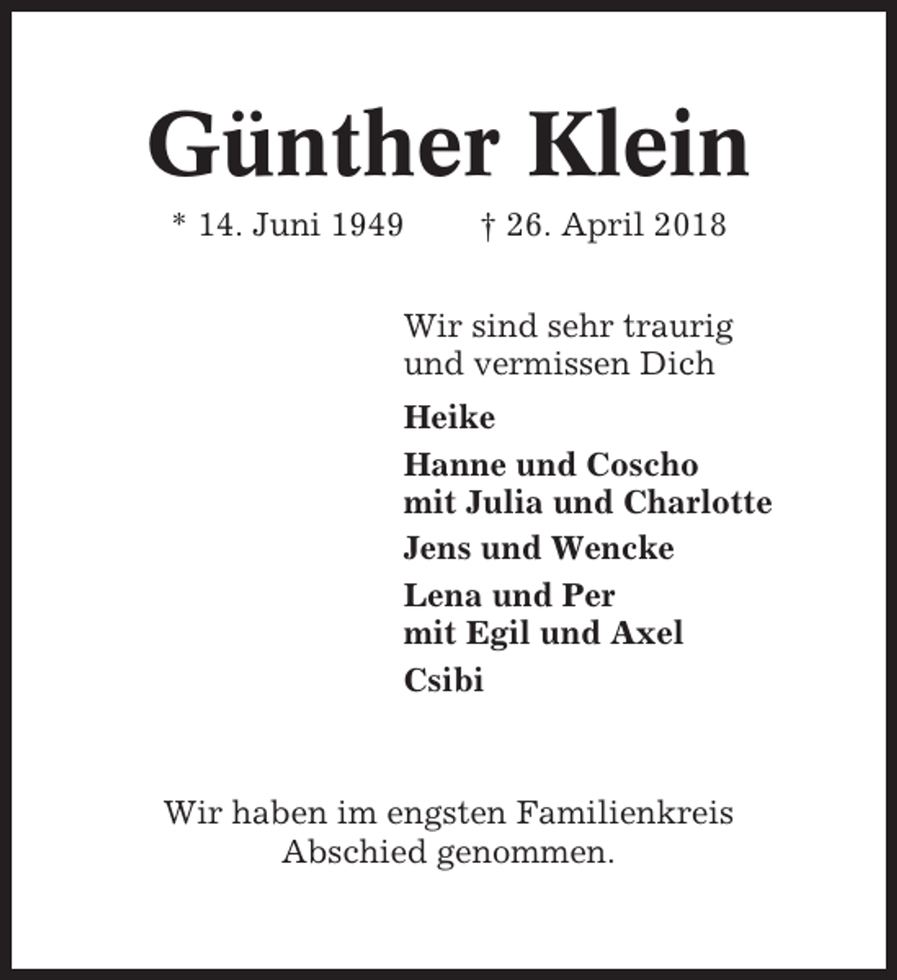 <p>Günther Klein<br />* 14. Juni 1949</p><p>† 26. April 2018</p><p>Wir sind sehr traurig<br />und vermissen Dich<br />Heike<br />Hanne und Coscho<br />mit Julia und Charlotte<br />Jens und Wencke<br />Lena und Per<br />mit Egil und Axel<br />Csibi</p><p>Wir haben im engsten Familienkreis<br />Abschied genommen.</p>