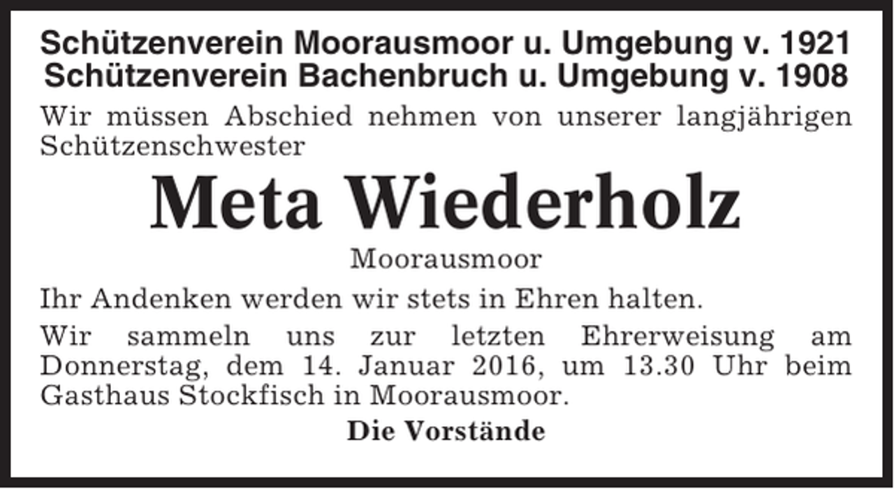 <p>Schützenverein Moorausmoor u. Umgebung v. 1921<br />Schützenverein Bachenbruch u. Umgebung v. 1908<br />Wir müssen Abschied nehmen von unserer langjährigen<br />Schützenschwester</p><p>Meta Wiederholz<br />Moorausmoor<br />Ihr Andenken werden wir stets in Ehren halten.<br />Wir sammeln uns zur letzten Ehrerweisung am<br />Donnerstag, dem 14. Januar 2016, um 13.30 Uhr beim<br />Gasthaus Stockfisch in Moorausmoor.<br />Die Vorstände</p>