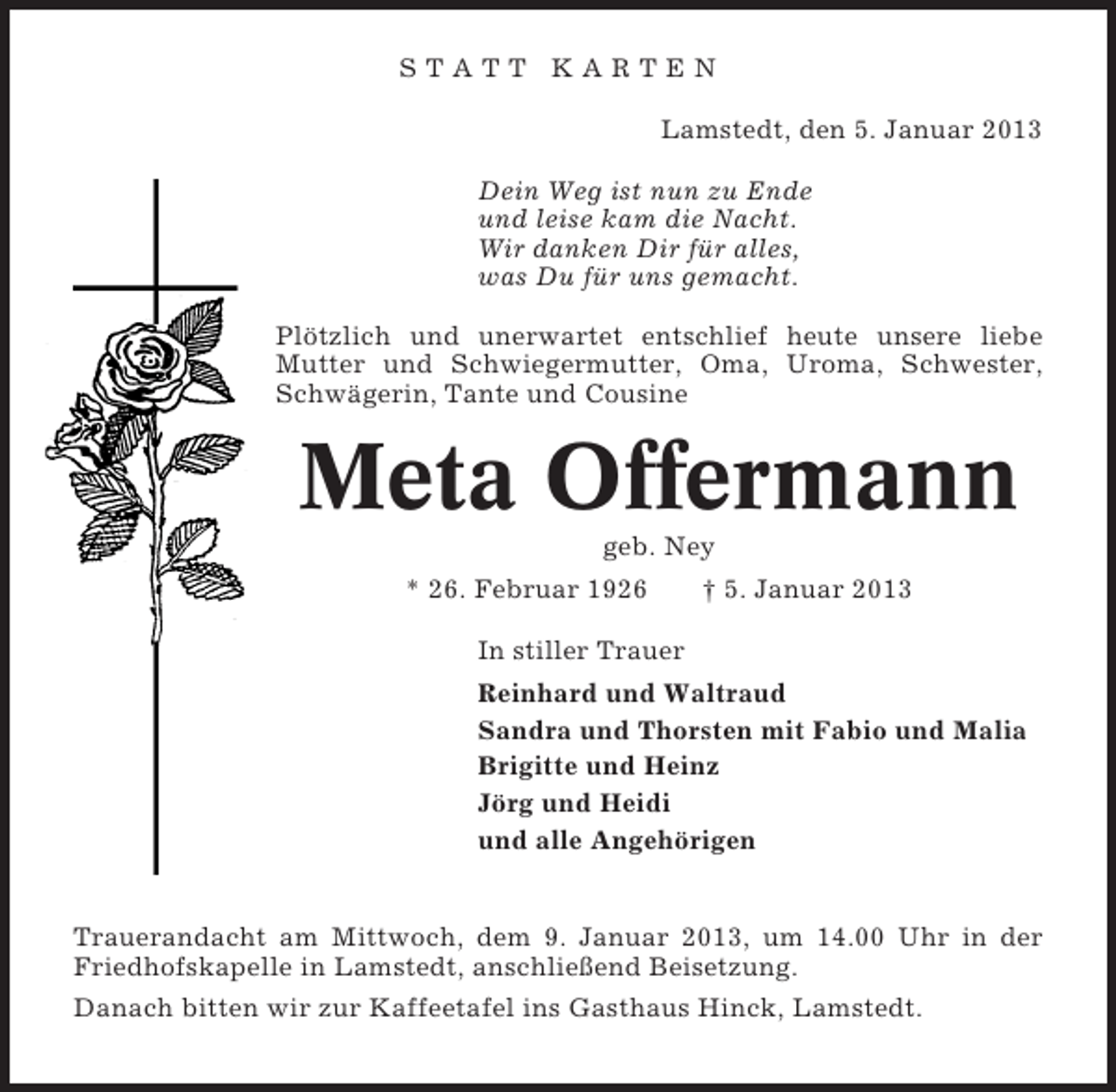 <p>STATT KARTEN<br />Lamstedt, den 5. Januar 2013<br />Dein Weg ist nun zu Ende<br />und leise kam die Nacht.<br />Wir danken Dir für alles,<br />was Du für uns gemacht.<br />Plötzlich und unerwartet entschlief heute unsere liebe<br />Mutter und Schwiegermutter, Oma, Uroma, Schwester,<br />Schwägerin, Tante und Cousine</p><p>Meta Offermann<br />geb. Ney<br />* 26. Februar 1926</p><p>† 5. Januar 2013</p><p>In stiller Trauer<br />Reinhard und Waltraud<br />Sandra und Thorsten mit Fabio und Malia<br />Brigitte und Heinz<br />Jörg und Heidi<br />und alle Angehörigen</p><p>Trauerandacht am Mittwoch, dem 9. Januar 2013, um 14.00 Uhr in der<br />Friedhofskapelle in Lamstedt, anschließend Beisetzung.<br />Danach bitten wir zur Kaffeetafel ins Gasthaus Hinck, Lamstedt.</p>