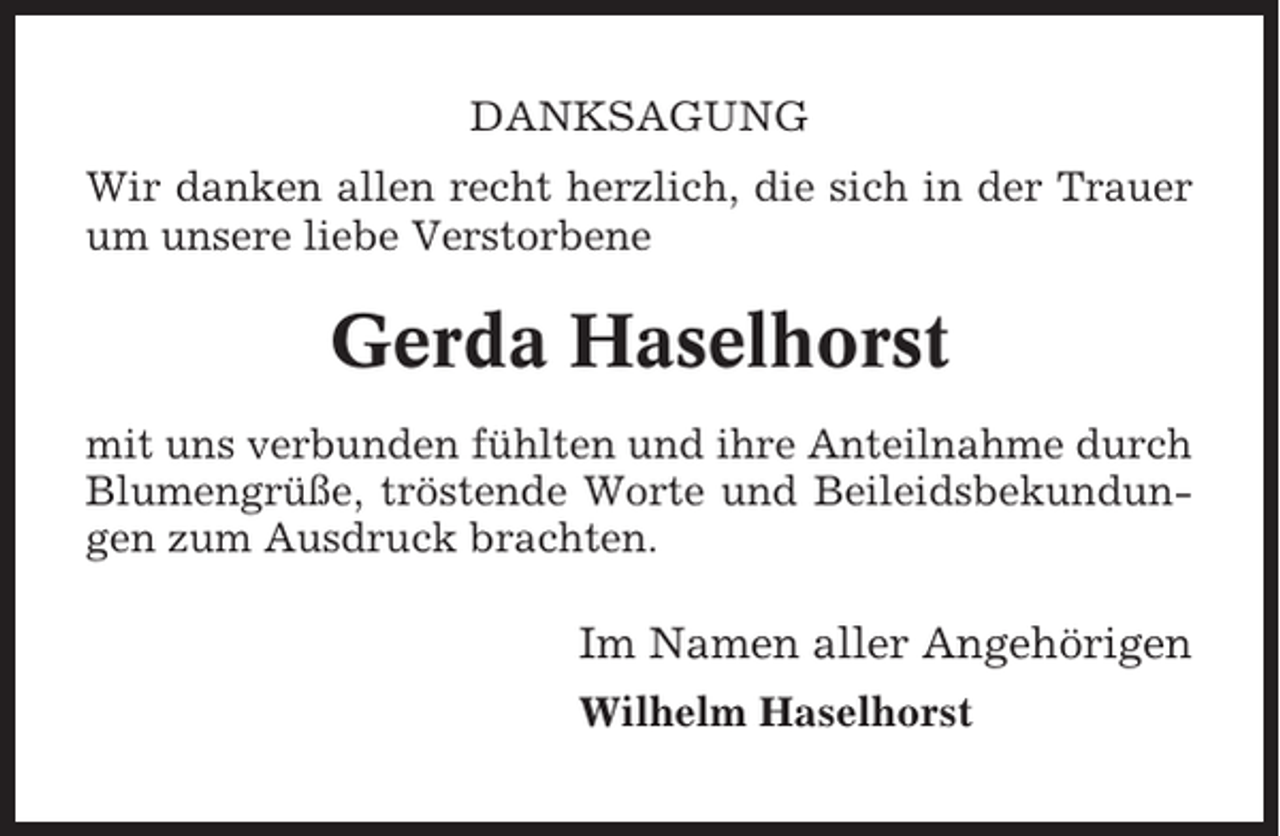 <p>DANKSAGUNG<br />Wir danken allen recht herzlich, die sich in der Trauer<br />um unsere liebe Verstorbene</p><p>Gerda Haselhorst<br />mit uns verbunden fühlten und ihre Anteilnahme durch<br />Blumengrüße, tröstende Worte und Beileidsbekundungen zum Ausdruck brachten.</p><p>Im Namen aller Angehörigen<br />Wilhelm Haselhorst</p>