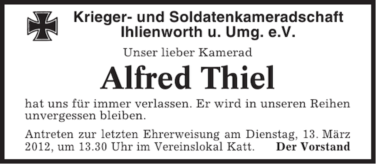 <p>Krieger- und Soldatenkameradschaft<br />Ihlienworth u. Umg. e.V.<br />Unser lieber Kamerad</p><p>Alfred Thiel<br />hat uns für immer verlassen. Er wird in unseren Reihen<br />unvergessen bleiben.<br />Antreten zur letzten Ehrerweisung am Dienstag, 13. März<br />2012, um 13.30 Uhr im Vereinslokal Katt.<br />Der Vorstand</p>