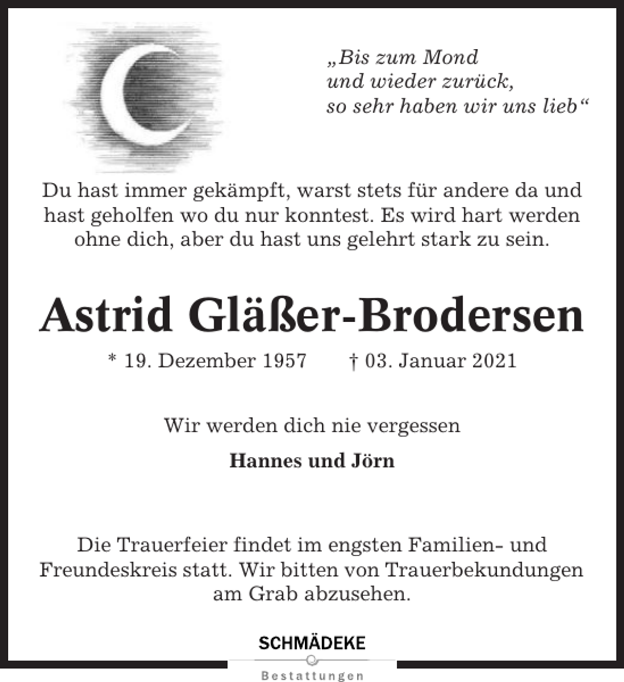 <p>„Bis zum Mond<br />und wieder zurück,<br />so sehr haben wir uns lieb“</p><p>Du hast immer gekämpft, warst stets für andere da und<br />hast geholfen wo du nur konntest. Es wird hart werden<br />ohne dich, aber du hast uns gelehrt stark zu sein.</p><p>Astrid Gläßer-Brodersen<br />* 19. Dezember 1957</p><p>† 03. Januar 2021</p><p>Wir werden dich nie vergessen<br />Hannes und Jörn</p><p>Die Trauerfeier findet im engsten Familien- und<br />Freundeskreis statt. Wir bitten von Trauerbekundungen<br />am Grab abzusehen.</p>