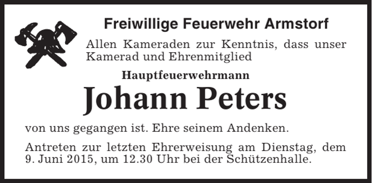 <p>Freiwillige Feuerwehr Armstorf<br />Allen Kameraden zur Kenntnis, dass unser<br />Kamerad und Ehrenmitglied<br />Hauptfeuerwehrmann</p><p>Johann Peters<br />von uns gegangen ist. Ehre seinem Andenken.<br />Antreten zur letzten Ehrerweisung am Dienstag, dem<br />9. Juni 2015, um 12.30 Uhr bei der Schützenhalle.</p>