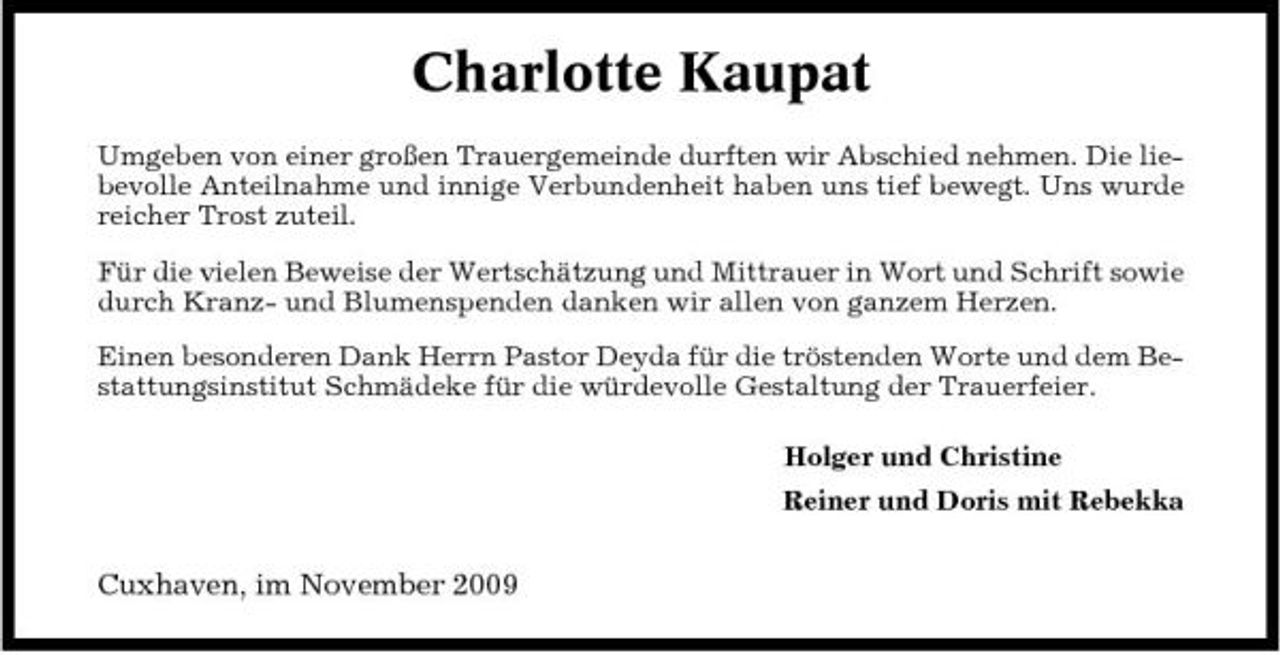 <p>Charlotte Kaupat<br />Umgeben von einer großen Trauergemeinde durften wir Abschied nehmen. Die liebevolle Anteilnahme und innige Verbundenheit haben uns tief bewegt. Uns wurde reicher Trost zuteil. Für die vielen Beweise der Wertschätzung und Mittrauer in Wort und Schrift sowie durch Kranz- und Blumenspenden danken wir allen von ganzem Herzen. Einen besonderen Dank Herrn Pastor Deyda für die tröstenden Worte und dem Bestattungsinstitut Schmädeke für die würdevolle Gestaltung der Trauerfeier. Holger und Christine Reiner und Doris mit Rebekka</p><p>Cuxhaven, im November 2009</p>