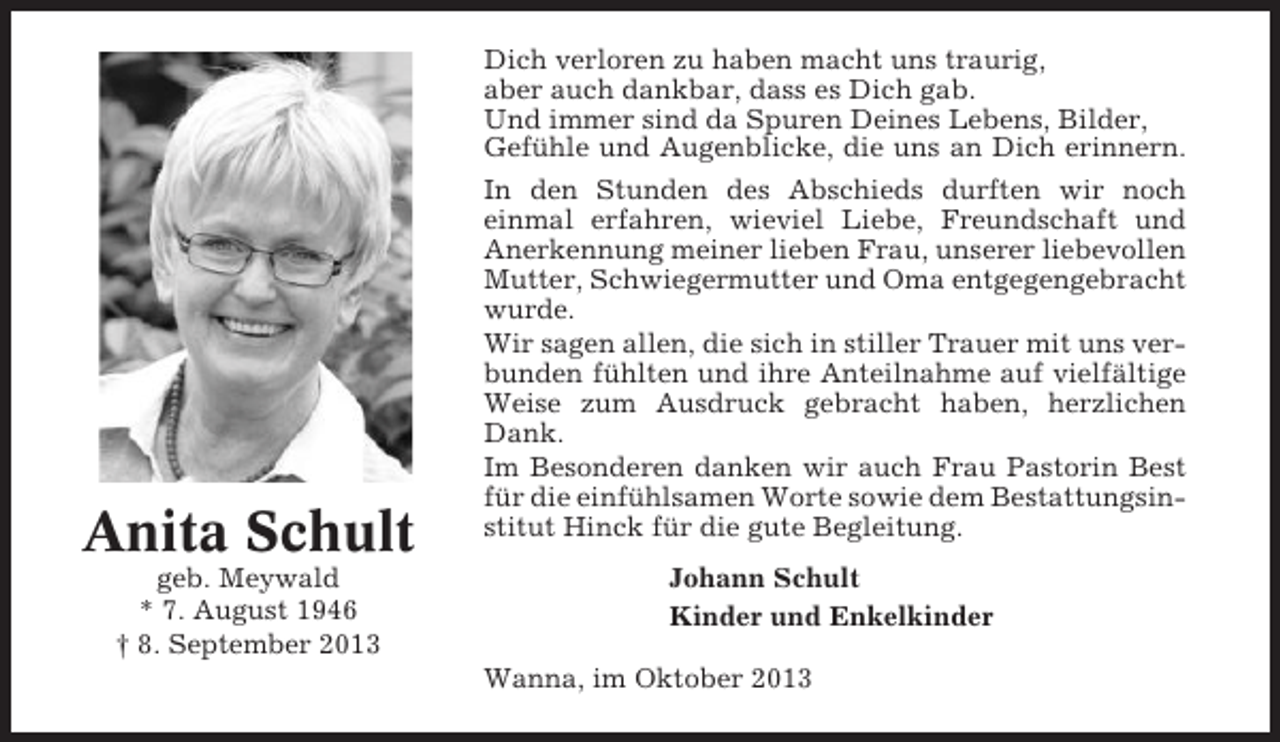 <p>Anita Schult<br />geb. Meywald<br />* 7. August 1946<br />† 8. September 2013</p><p>Dich verloren zu haben macht uns traurig,<br />aber auch dankbar, dass es Dich gab.<br />Und immer sind da Spuren Deines Lebens, Bilder,<br />Gefühle und Augenblicke, die uns an Dich erinnern.<br />In den Stunden des Abschieds durften wir noch<br />einmal erfahren, wieviel Liebe, Freundschaft und<br />Anerkennung meiner lieben Frau, unserer liebevollen<br />Mutter, Schwiegermutter und Oma entgegengebracht<br />wurde.<br />Wir sagen allen, die sich in stiller Trauer mit uns verbunden fühlten und ihre Anteilnahme auf vielfältige<br />Weise zum Ausdruck gebracht haben, herzlichen<br />Dank.<br />Im Besonderen danken wir auch Frau Pastorin Best<br />für die einfühlsamen Worte sowie dem Bestattungsinstitut Hinck für die gute Begleitung.<br />Johann Schult<br />Kinder und Enkelkinder<br />Wanna, im Oktober 2013</p>