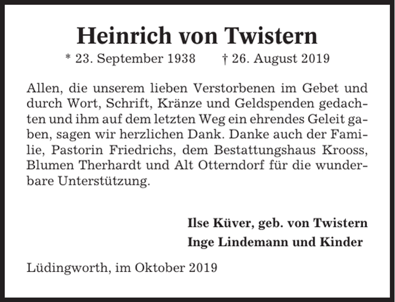 <p>Heinrich von Twistern<br />* 23. September 1938</p><p>† 26. August 2019</p><p>Allen, die unserem lieben Verstorbenen im Gebet und<br />durch Wort, Schrift, Kränze und Geldspenden gedachten und ihm auf dem letzten Weg ein ehrendes Geleit gaben, sagen wir herzlichen Dank. Danke auch der Familie, Pastorin Friedrichs, dem Bestattungshaus Krooss,<br />Blumen Therhardt und Alt Otterndorf für die wunderbare Unterstützung.<br />Ilse Küver, geb. von Twistern<br />Inge Lindemann und Kinder<br />Lüdingworth, im Oktober 2019</p>