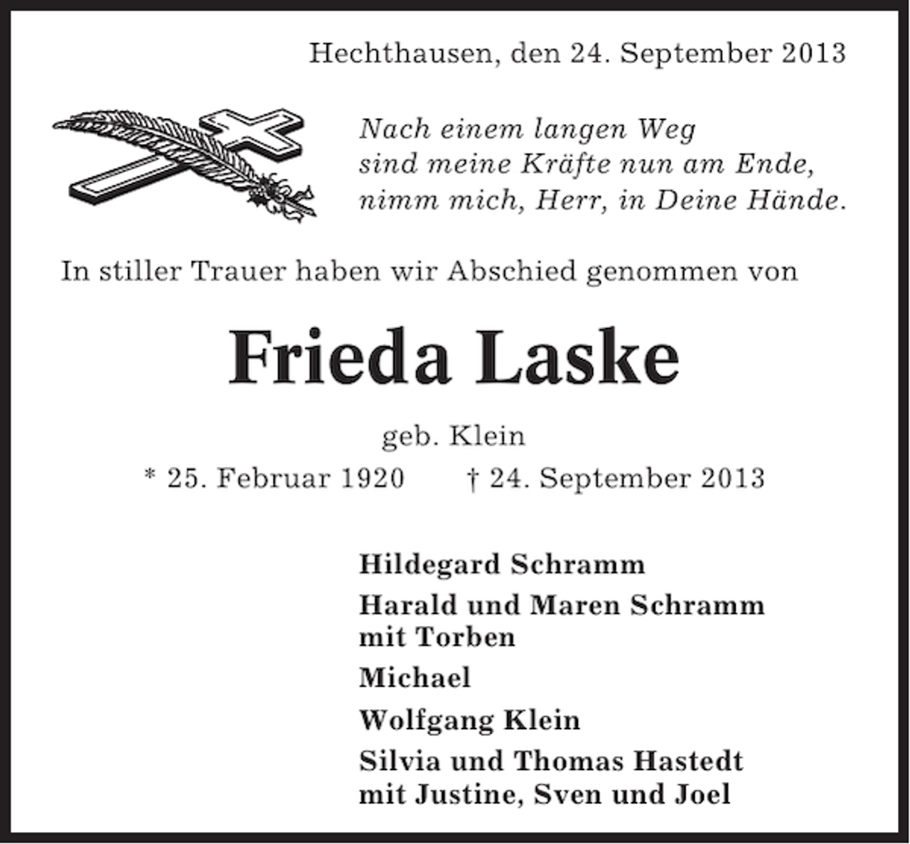 <p>Hechthausen, den 24. September 2013<br />Nach einem langen Weg<br />sind meine Kräfte nun am Ende,<br />nimm mich, Herr, in Deine Hände.<br />In stiller Trauer haben wir Abschied genommen von</p><p>Frieda Laske<br />geb. Klein<br />* 25. Februar 1920<br />† 24. September 2013<br />Hildegard Schramm<br />Harald und Maren Schramm<br />mit Torben<br />Michael<br />Wolfgang Klein<br />Silvia und Thomas Hastedt<br />mit Justine, Sven und Joel</p>