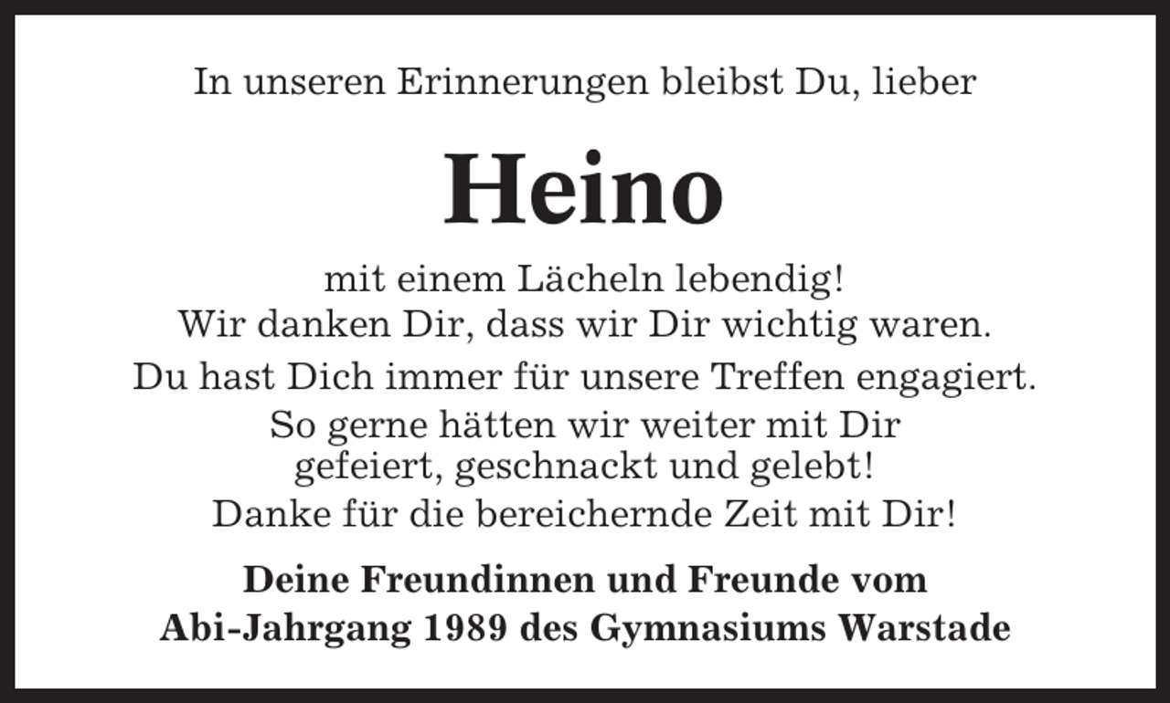 <p>In unseren Erinnerungen bleibst Du, lieber</p><p>Heino<br />mit einem Lächeln lebendig!<br />Wir danken Dir, dass wir Dir wichtig waren.<br />Du hast Dich immer für unsere Treffen engagiert.<br />So gerne hätten wir weiter mit Dir<br />gefeiert, geschnackt und gelebt!<br />Danke für die bereichernde Zeit mit Dir!<br />Deine Freundinnen und Freunde vom<br />Abi-Jahrgang 1989 des Gymnasiums Warstade</p>