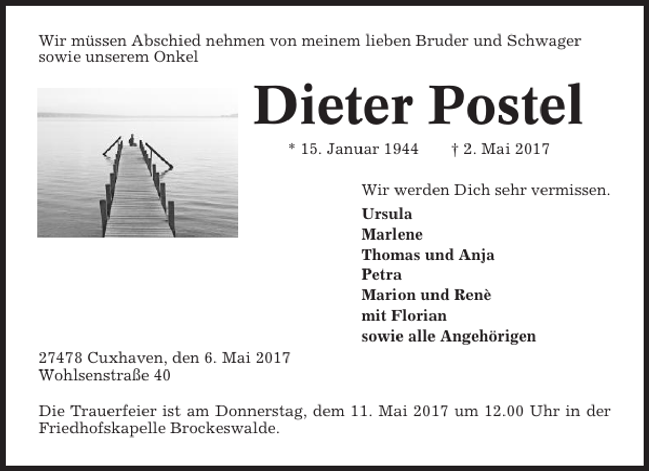 <p>Wir müssen Abschied nehmen von meinem lieben Bruder und Schwager<br />sowie unserem Onkel</p><p>Dieter Postel<br />* 15. Januar 1944</p><p>† 2. Mai 2017</p><p>Wir werden Dich sehr vermissen.<br />Ursula<br />Marlene<br />Thomas und Anja<br />Petra<br />Marion und Renè<br />mit Florian<br />sowie alle Angehörigen<br />27478 Cuxhaven, den 6. Mai 2017<br />Wohlsenstraße 40<br />Die Trauerfeier ist am Donnerstag, dem 11. Mai 2017 um 12.00 Uhr in der<br />Friedhofskapelle Brockeswalde.</p>