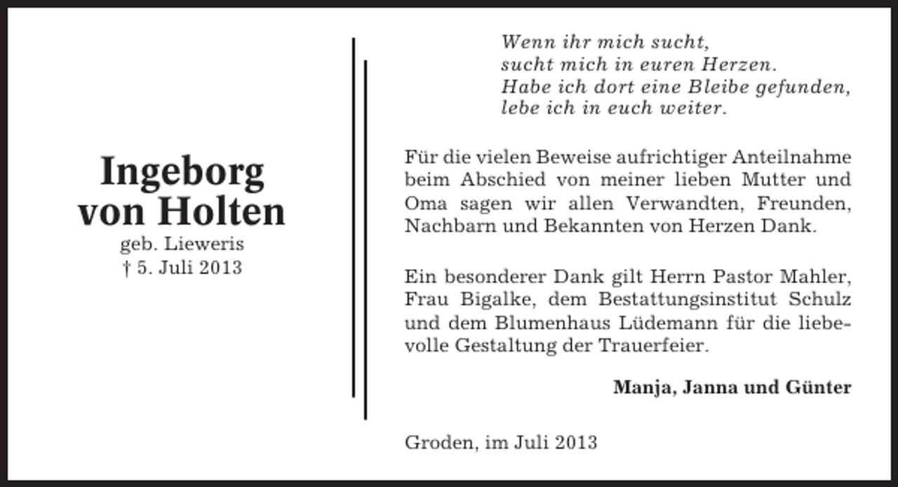 <p>Wenn ihr mich sucht,<br />sucht mich in euren Herzen.<br />Habe ich dort eine Bleibe gefunden,<br />lebe ich in euch weiter.</p><p>Ingeborg<br />von Holten<br />geb. Lieweris<br />† 5. Juli 2013</p><p>Für die vielen Beweise aufrichtiger Anteilnahme<br />beim Abschied von meiner lieben Mutter und<br />Oma sagen wir allen Verwandten, Freunden,<br />Nachbarn und Bekannten von Herzen Dank.<br />Ein besonderer Dank gilt Herrn Pastor Mahler,<br />Frau Bigalke, dem Bestattungsinstitut Schulz<br />und dem Blumenhaus Lüdemann für die liebevolle Gestaltung der Trauerfeier.<br />Manja, Janna und Günter<br />Groden, im Juli 2013</p>