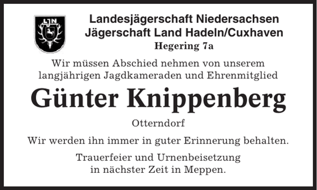 <p>Landesjägerschaft Niedersachsen<br />Jägerschaft Land Hadeln/Cuxhaven<br />Hegering 7a<br />Wir müssen Abschied nehmen von unserem<br />langjährigen Jagdkameraden und Ehrenmitglied</p><p>Günter Knippenberg<br />Otterndorf<br />Wir werden ihn immer in guter Erinnerung behalten.<br />Trauerfeier und Urnenbeisetzung<br />in nächster Zeit in Meppen.</p>