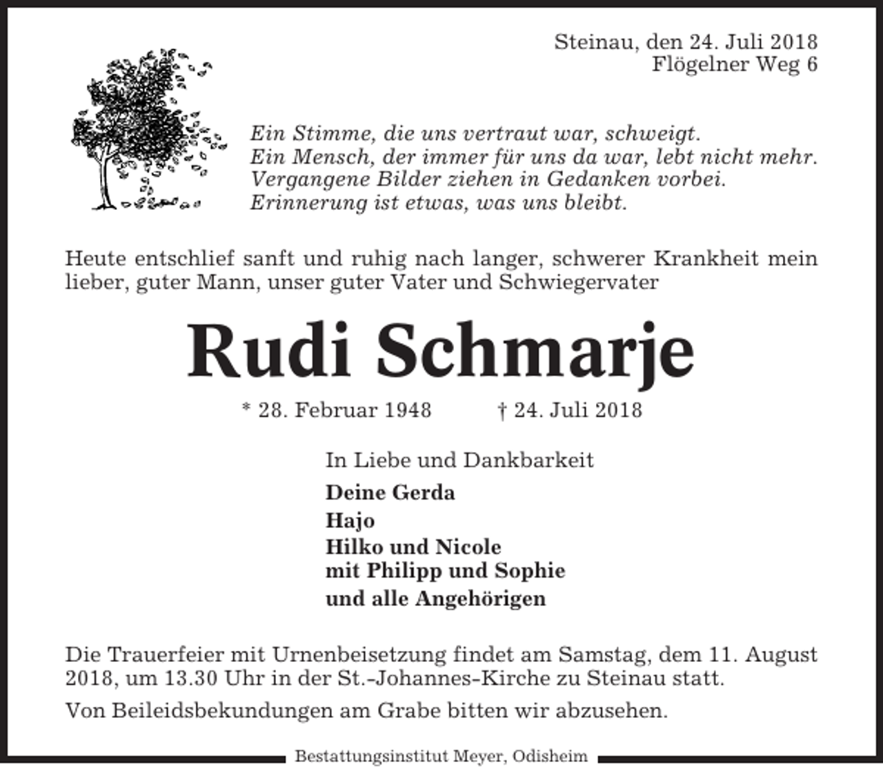 <p>Steinau, den 24. Juli 2018<br />Flögelner Weg 6<br />Ein Stimme, die uns vertraut war, schweigt.<br />Ein Mensch, der immer für uns da war, lebt nicht mehr.<br />Vergangene Bilder ziehen in Gedanken vorbei.<br />Erinnerung ist etwas, was uns bleibt.<br />Heute entschlief sanft und ruhig nach langer, schwerer Krankheit mein<br />lieber, guter Mann, unser guter Vater und Schwiegervater</p><p>Rudi Schmarje<br />* 28. Februar 1948</p><p>† 24. Juli 2018</p><p>In Liebe und Dankbarkeit<br />Deine Gerda<br />Hajo<br />Hilko und Nicole<br />mit Philipp und Sophie<br />und alle Angehörigen<br />Die Trauerfeier mit Urnenbeisetzung findet am Samstag, dem 11. August<br />2018, um 13.30 Uhr in der St.-Johannes-Kirche zu Steinau statt.<br />Von Beileidsbekundungen am Grabe bitten wir abzusehen.<br />Bestattungsinstitut Meyer, Odisheim</p>