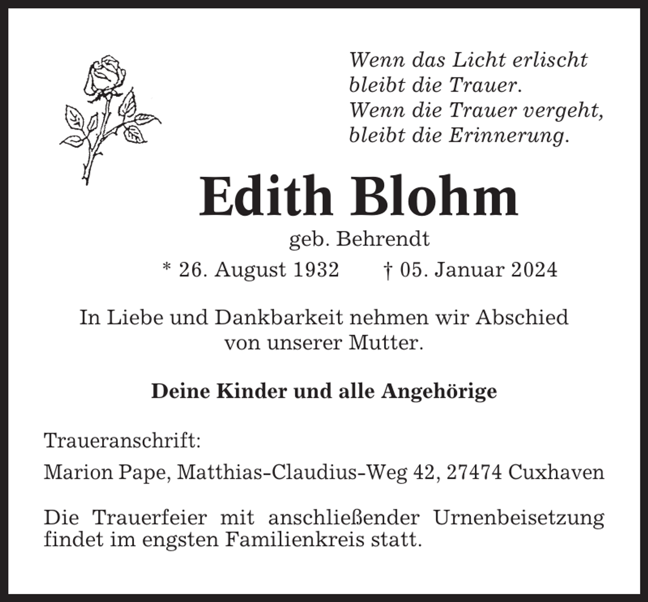 <p>Wenn das Licht erlischt<br />bleibt die Trauer.<br />Wenn die Trauer vergeht,<br />bleibt die Erinnerung.</p><p>Edith Blohm<br />geb. Behrendt<br />* 26. August 1932<br />† 05. Januar 2024<br />In Liebe und Dankbarkeit nehmen wir Abschied<br />von unserer Mutter.<br />Deine Kinder und alle Angehörige<br />Traueranschrift:<br />Marion Pape, Matthias-Claudius-Weg 42, 27474 Cuxhaven<br />Die Trauerfeier mit anschließender Urnenbeisetzung<br />findet im engsten Familienkreis statt.</p>