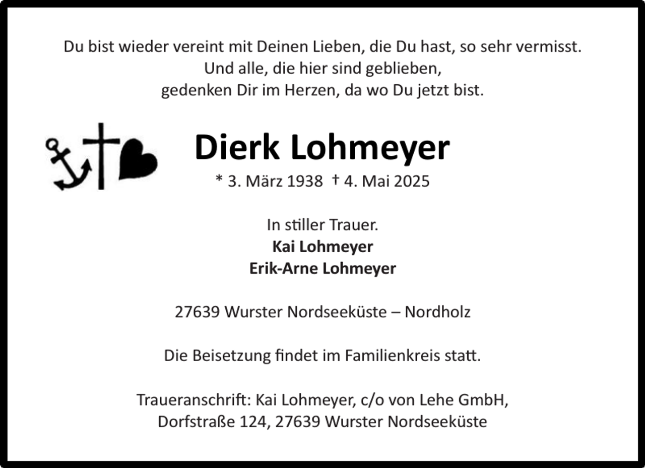 <p>Du bist wieder vereint mit Deinen Lieben, die Du hast, so sehr vermisst.<br />Und alle, die hier sind geblieben,<br />gedenken Dir im Herzen, da wo Du jetzt bist.</p><p>Dierk Lohmeyer<br />* 3. März 1938 † 4. Mai 2025<br />In stiller Trauer.<br />Kai Lohmeyer<br />Erik-Arne Lohmeyer<br />27639 Wurster Nordseeküste – Nordholz<br />Die Beisetzung ﬁndet im Familienkreis statt.<br />Traueranschrift: Kai Lohmeyer, c/o von Lehe GmbH,<br />Dorfstraße 124, 27639 Wurster Nordseeküste</p>