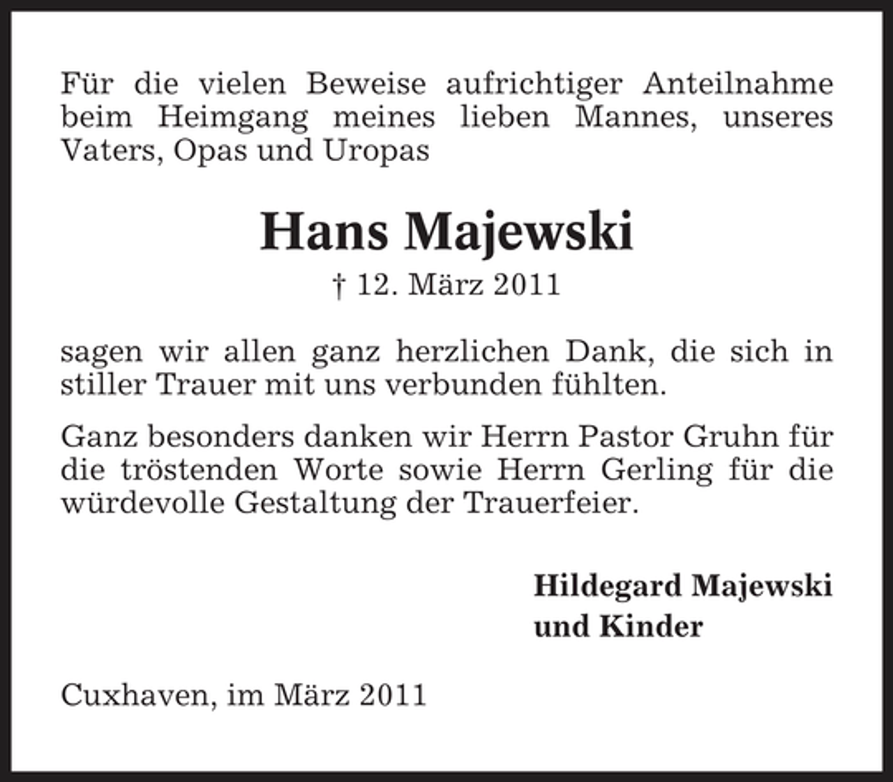 <p>Für die vielen Beweise aufrichtiger Anteilnahme beim Heimgang meines lieben Mannes, unseres Vaters, Opas und Uropas</p><p>Hans Majewski<br />† 12. März 2011 sagen wir allen ganz herzlichen Dank, die sich in stiller Trauer mit uns verbunden fühlten. Ganz besonders danken wir Herrn Pastor Gruhn für die tröstenden Worte sowie Herrn Gerling für die würdevolle Gestaltung der Trauerfeier. Hildegard Majewski und Kinder Cuxhaven, im März 2011</p>