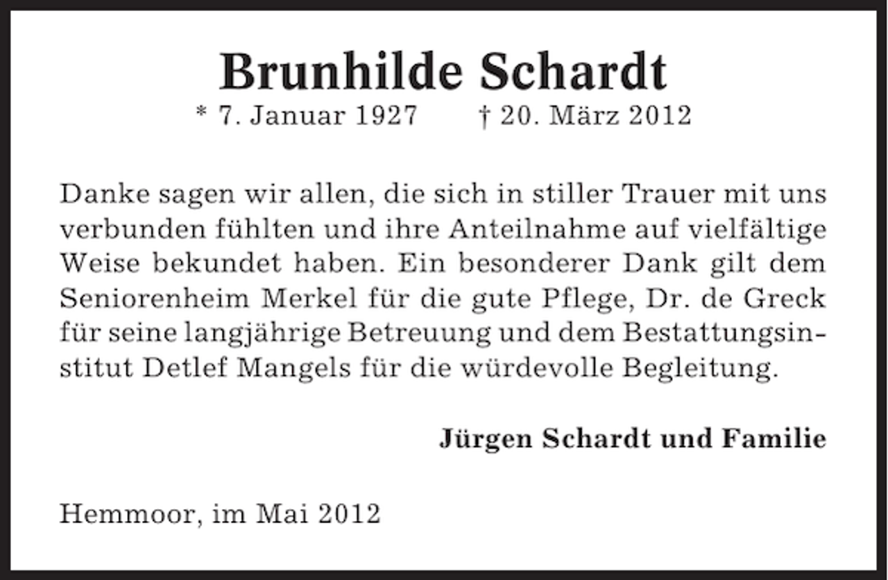 <p>Brunhilde Schardt<br />* 7. Januar 1927</p><p>† 20. März 2012</p><p>Danke sagen wir allen, die sich in stiller Trauer mit uns<br />verbunden fühlten und ihre Anteilnahme auf vielfältige<br />Weise bekundet haben. Ein besonderer Dank gilt dem<br />Seniorenheim Merkel für die gute Pflege, Dr. de Greck<br />für seine langjährige Betreuung und dem Bestattungsinstitut Detlef Mangels für die würdevolle Begleitung.<br />Jürgen Schardt und Familie<br />Hemmoor, im Mai 2012</p>