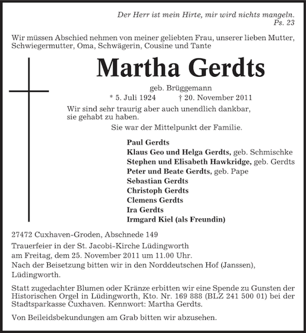 <p>Der Herr ist mein Hirte, mir wird nichts mangeln.<br />Ps. 23<br />Wir müssen Abschied nehmen von meiner geliebten Frau, unserer lieben Mutter,<br />Schwiegermutter, Oma, Schwägerin, Cousine und Tante</p><p>Martha Gerdts<br />geb. Brüggemann<br />* 5. Juli 1924<br />† 20. November 2011<br />Wir sind sehr traurig aber auch unendlich dankbar,<br />sie gehabt zu haben.<br />Sie war der Mittelpunkt der Familie.<br />Paul Gerdts<br />Klaus Geo und Helga Gerdts, geb. Schmischke<br />Stephen und Elisabeth Hawkridge, geb. Gerdts<br />Peter und Beate Gerdts, geb. Pape<br />Sebastian Gerdts<br />Christoph Gerdts<br />Clemens Gerdts<br />Ira Gerdts<br />Irmgard Kiel (als Freundin)<br />27472 Cuxhaven-Groden, Abschnede 149<br />Trauerfeier in der St. Jacobi-Kirche Lüdingworth<br />am Freitag, dem 25. November 2011 um 11.00 Uhr.<br />Nach der Beisetzung bitten wir in den Norddeutschen Hof (Janssen),<br />Lüdingworth.<br />Statt zugedachter Blumen oder Kränze erbitten wir eine Spende zu Gunsten der<br />Historischen Orgel in Lüdingworth, Kto. Nr. 169 888 (BLZ 241 501) bei der<br />Stadtsparkasse Cuxhaven. Kennwort: Martha Gerdts.<br />Von Beileidsbekundungen am Grab bitten wir abzusehen.</p>