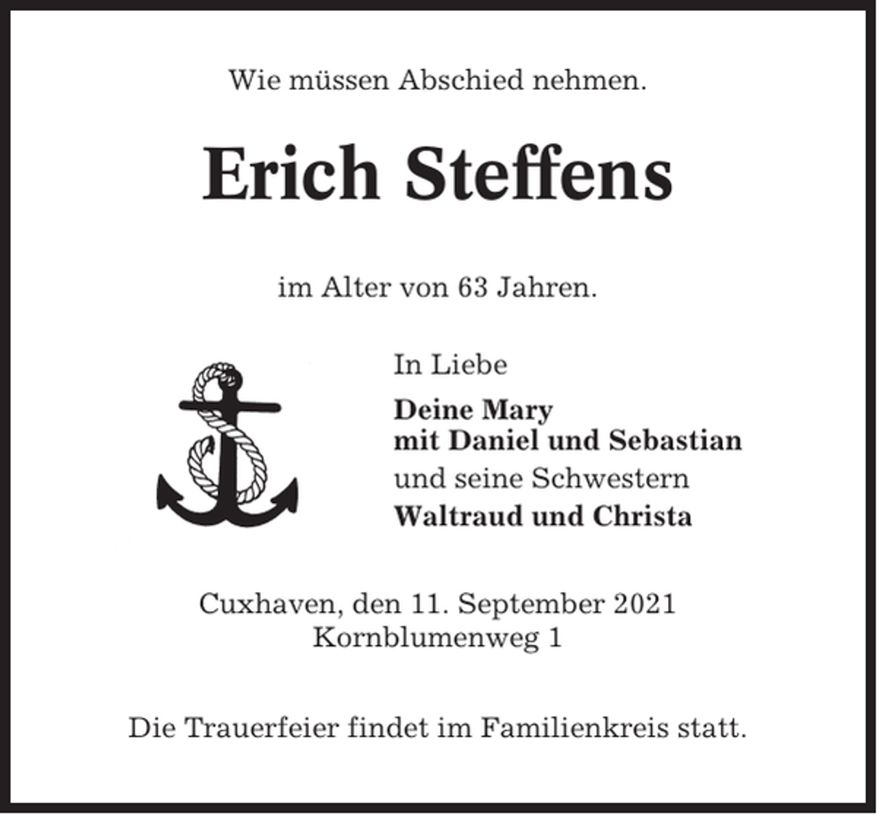 <p>Wie müssen Abschied nehmen.</p><p>Erich Steffens<br />im Alter von 63 Jahren.<br />In Liebe<br />Deine Mary<br />mit Daniel und Sebastian<br />und seine Schwestern<br />Waltraud und Christa<br />Cuxhaven, den 11. September 2021<br />Kornblumenweg 1<br />Die Trauerfeier findet im Familienkreis statt.</p>