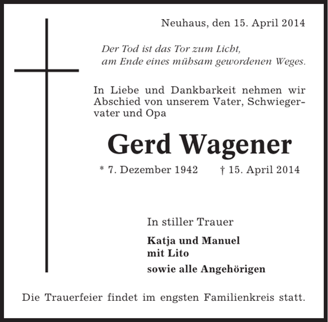 <p>Neuhaus, den 15. April 2014<br />Der Tod ist das Tor zum Licht,<br />am Ende eines mühsam gewordenen Weges.<br />In Liebe und Dankbarkeit nehmen wir<br />Abschied von unserem Vater, Schwiegervater und Opa</p><p>Gerd Wagener<br />* 7. Dezember 1942</p><p>† 15. April 2014</p><p>In stiller Trauer<br />Katja und Manuel<br />mit Lito<br />sowie alle Angehörigen<br />Die Trauerfeier findet im engsten Familienkreis statt.</p>