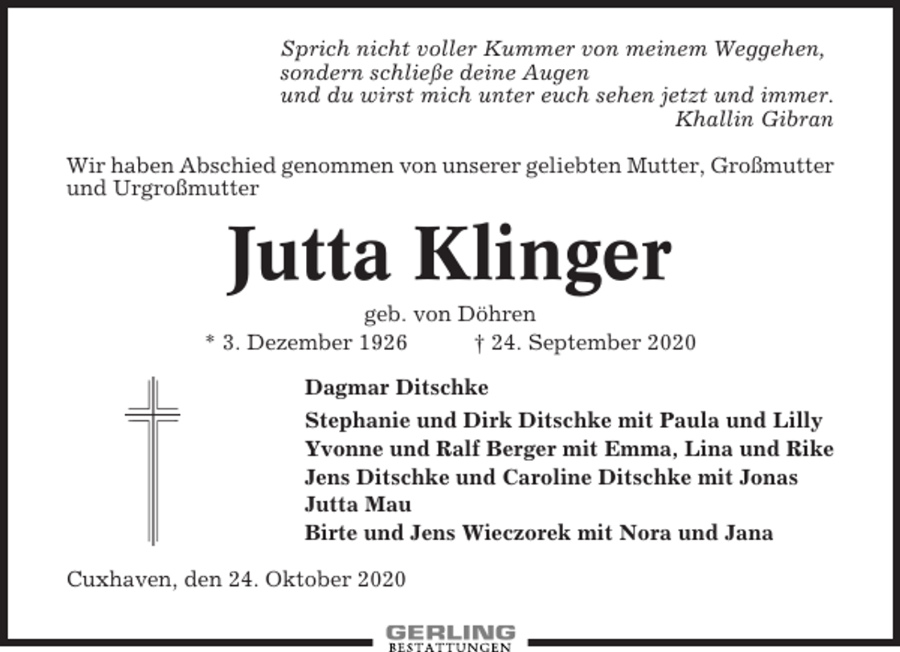 <p>Sprich nicht voller Kummer von meinem Weggehen,<br />sondern schließe deine Augen<br />und du wirst mich unter euch sehen jetzt und immer.<br />Khallin Gibran<br />Wir haben Abschied genommen von unserer geliebten Mutter, Großmutter<br />und Urgroßmutter</p><p>Jutta Klinger<br />geb. von Döhren<br />* 3. Dezember 1926<br />† 24. September 2020<br />Dagmar Ditschke<br />Stephanie und Dirk Ditschke mit Paula und Lilly<br />Yvonne und Ralf Berger mit Emma, Lina und Rike<br />Jens Ditschke und Caroline Ditschke mit Jonas<br />Jutta Mau<br />Birte und Jens Wieczorek mit Nora und Jana<br />Cuxhaven, den 24. Oktober 2020</p>