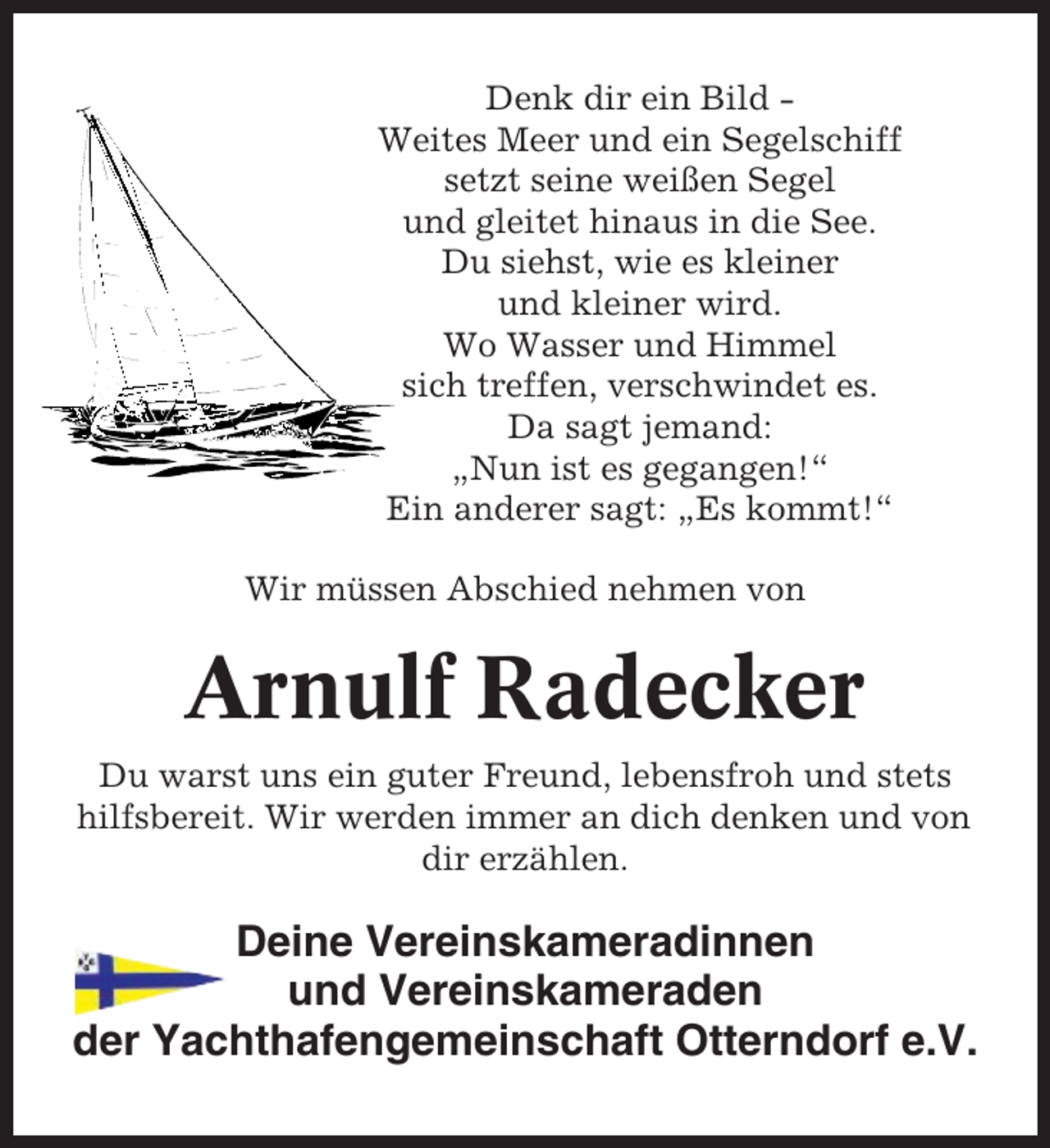 <p>Denk dir ein Bild Weites Meer und ein Segelschiff<br />setzt seine weißen Segel<br />und gleitet hinaus in die See.<br />Du siehst, wie es kleiner<br />und kleiner wird.<br />Wo Wasser und Himmel<br />sich treffen, verschwindet es.<br />Da sagt jemand:<br />„Nun ist es gegangen!“<br />Ein anderer sagt: „Es kommt!“<br />Wir müssen Abschied nehmen von</p><p>Arnulf Radecker<br />Du warst uns ein guter Freund, lebensfroh und stets<br />hilfsbereit. Wir werden immer an dich denken und von<br />dir erzählen.</p><p>Deine Vereinskameradinnen<br />und Vereinskameraden<br />der Yachthafengemeinschaft Otterndorf e.V.</p>