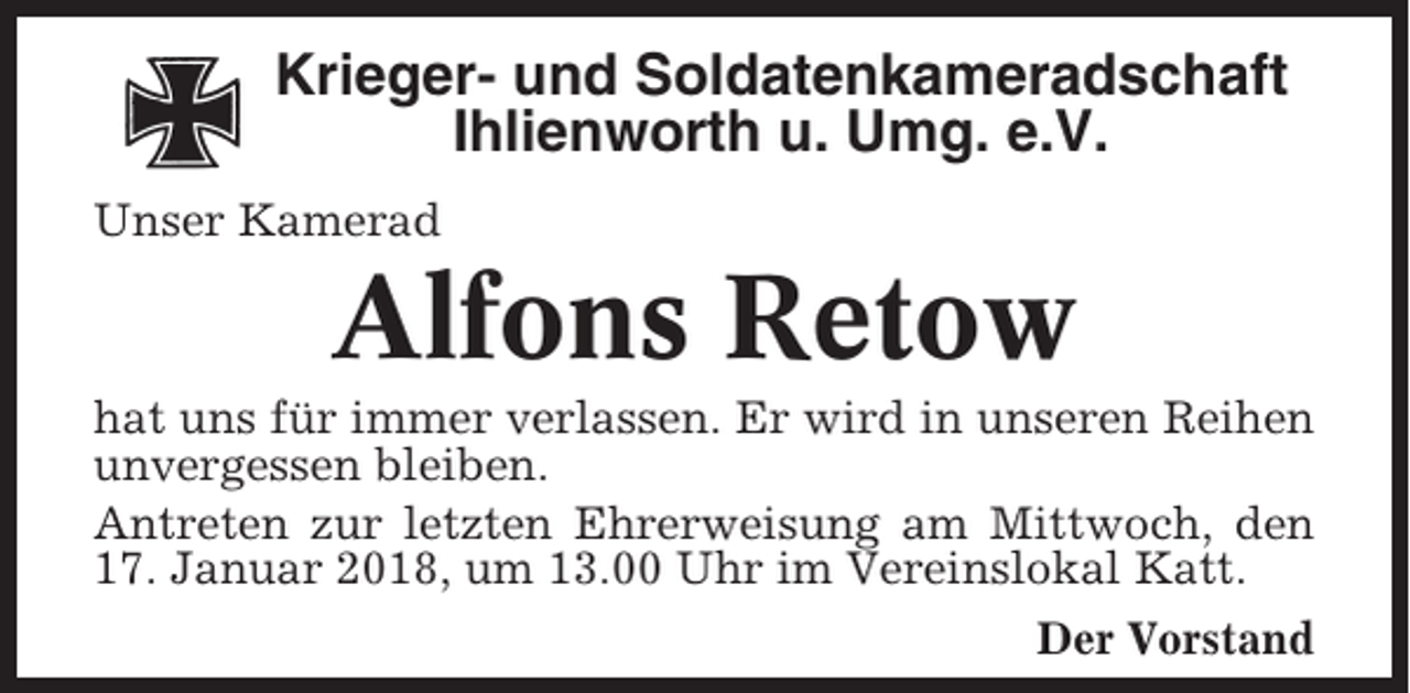 <p>Krieger- und Soldatenkameradschaft<br />Ihlienworth u. Umg. e.V.<br />Unser Kamerad</p><p>Alfons Retow<br />hat uns für immer verlassen. Er wird in unseren Reihen<br />unvergessen bleiben.<br />Antreten zur letzten Ehrerweisung am Mittwoch, den<br />17. Januar 2018, um 13.00 Uhr im Vereinslokal Katt.<br />Der Vorstand</p>