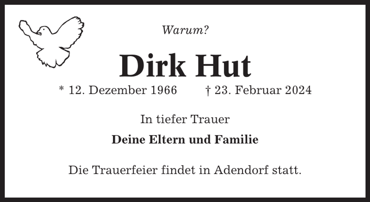 <p>Warum?</p><p>Dirk Hut<br />* 12. Dezember 1966</p><p>† 23. Februar 2024</p><p>In tiefer Trauer<br />Deine Eltern und Familie<br />Die Trauerfeier findet in Adendorf statt.</p>