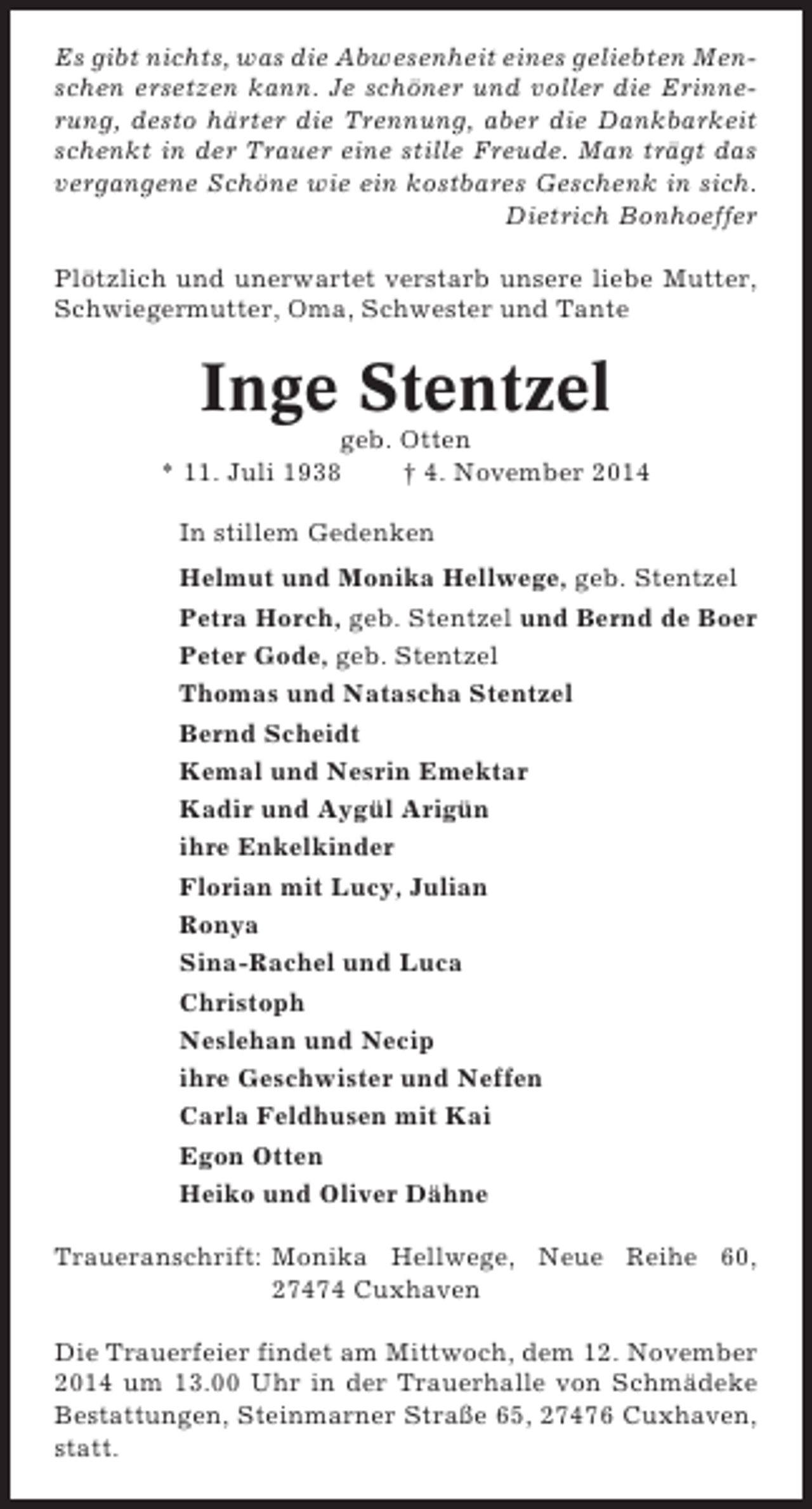 <p>Es gibt nichts, was die Abwesenheit eines geliebten Menschen ersetzen kann. Je schöner und voller die Erinnerung, desto härter die Trennung, aber die Dankbarkeit<br />schenkt in der Trauer eine stille Freude. Man trägt das<br />vergangene Schöne wie ein kostbares Geschenk in sich.<br />Dietrich Bonhoeffer<br />Plötzlich und unerwartet verstarb unsere liebe Mutter,<br />Schwiegermutter, Oma, Schwester und Tante</p>
<p>Inge Stentzel<br />geb. Otten<br />* 11. Juli 1938<br />† 4. November 2014<br />In stillem Gedenken<br />Helmut und Monika Hellwege, geb. Stentzel<br />Petra Horch, geb. Stentzel und Bernd de Boer<br />Peter Gode, geb. Stentzel<br />Thomas und Natascha Stentzel<br />Bernd Scheidt<br />Kemal und Nesrin Emektar<br />Kadir und Aygül Arigün<br />ihre Enkelkinder<br />Florian mit Lucy, Julian<br />Ronya<br />Sina-Rachel und Luca<br />Christoph<br />Neslehan und Necip<br />ihre Geschwister und Neffen<br />Carla Feldhusen mit Kai<br />Egon Otten<br />Heiko und Oliver Dähne<br />Traueranschrift: Monika Hellwege, Neue Reihe 60,<br />27474 Cuxhaven<br />Die Trauerfeier findet am Mittwoch, dem 12. November<br />2014 um 13.00 Uhr in der Trauerhalle von Schmädeke<br />Bestattungen, Steinmarner Straße 65, 27476 Cuxhaven,<br />statt.</p>