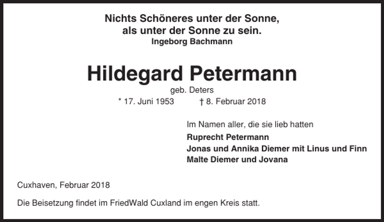 <p>Nichts Schöneres unter der Sonne,<br />als unter der Sonne zu sein.<br />Ingeborg Bachmann</p><p>Hildegard Petermann<br />geb. Deters<br />* 17. Juni 1953<br />† 8. Februar 2018<br />Im Namen aller, die sie lieb hatten<br />Ruprecht Petermann<br />Jonas und Annika Diemer mit Linus und Finn<br />Malte Diemer und Jovana<br />Cuxhaven, Februar 2018<br />Die Beisetzung findet im FriedWald Cuxland im engen Kreis statt.</p>