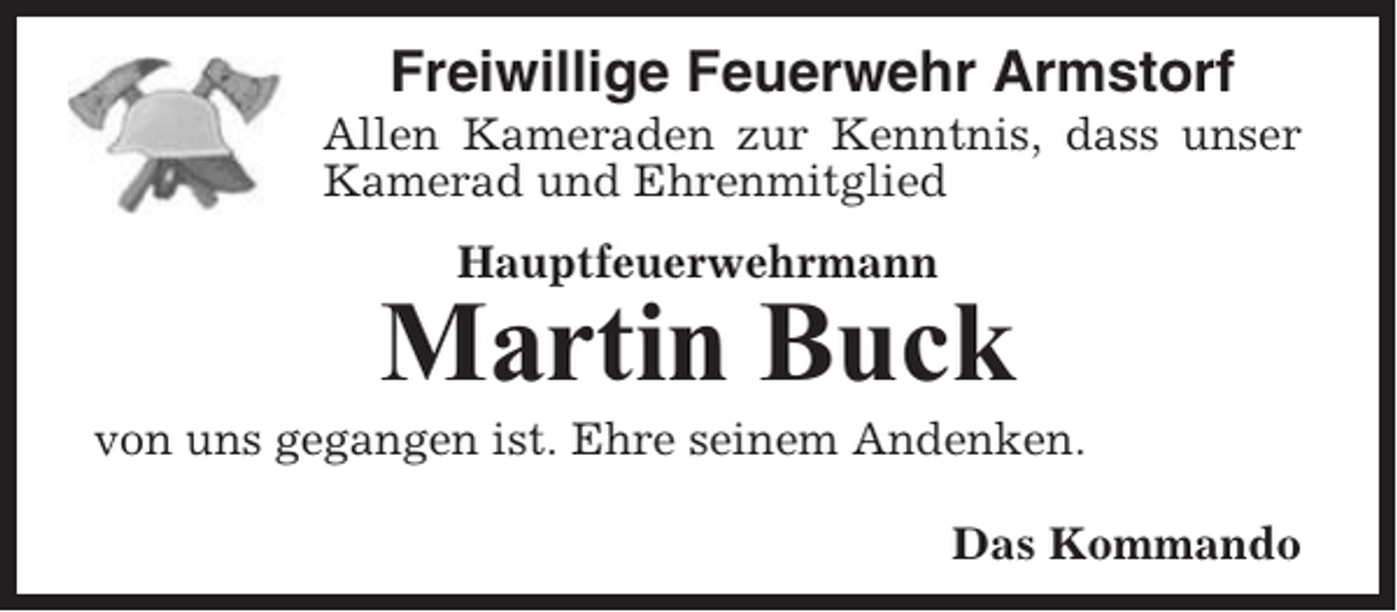 <p>Freiwillige Feuerwehr Armstorf<br />Allen Kameraden zur Kenntnis, dass unser<br />Kamerad und Ehrenmitglied<br />Hauptfeuerwehrmann</p><p>Martin Buck<br />von uns gegangen ist. Ehre seinem Andenken.<br />Das Kommando</p>