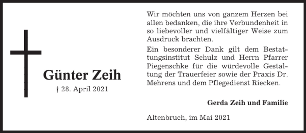 <p>Günter Zeih<br />† 28. April 2021</p><p>Wir möchten uns von ganzem Herzen bei<br />allen bedanken, die ihre Verbundenheit in<br />so liebevoller und vielfältiger Weise zum<br />Ausdruck brachten.<br />Ein besonderer Dank gilt dem Bestattungsinstitut Schulz und Herrn Pfarrer<br />Piegenschke für die würdevolle Gestaltung der Trauerfeier sowie der Praxis Dr.<br />Mehrens und dem Pflegedienst Riecken.<br />Gerda Zeih und Familie<br />Altenbruch, im Mai 2021</p>