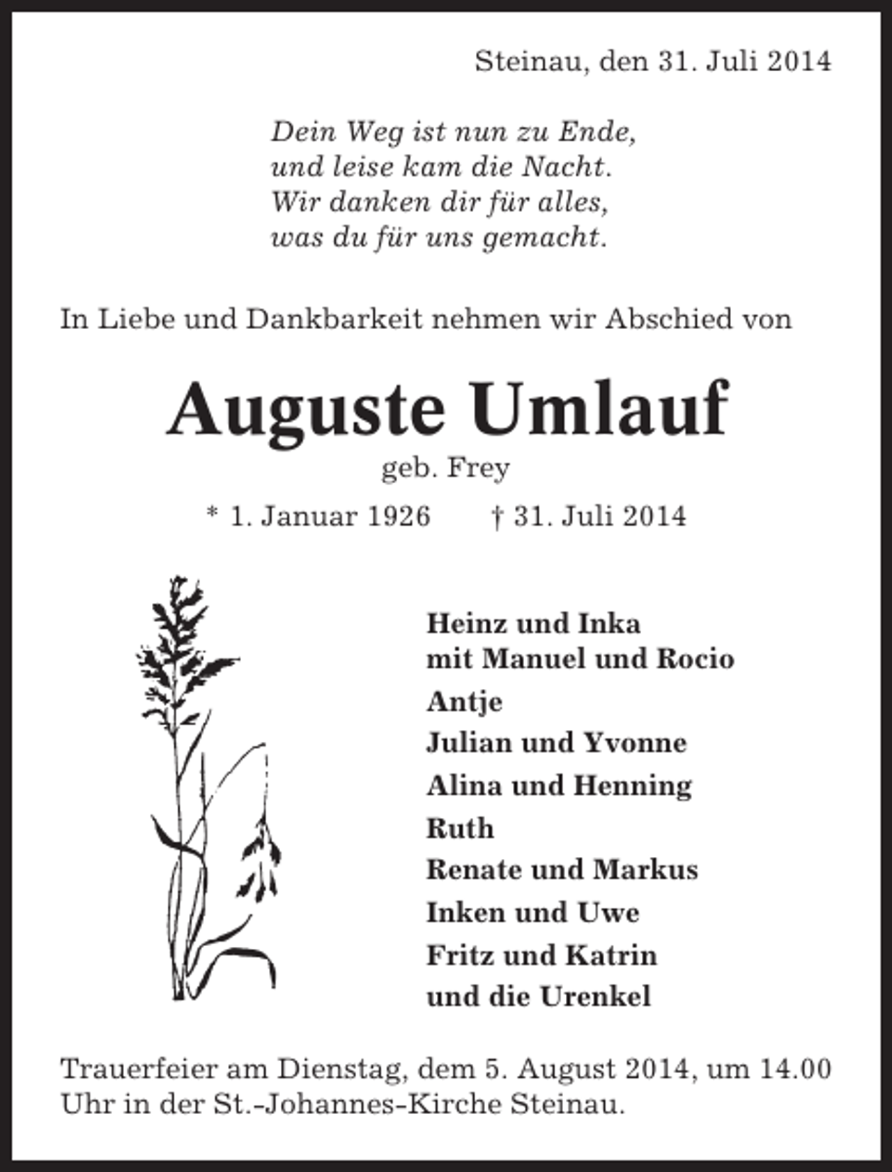 <p>Steinau, den 31. Juli 2014<br />Dein Weg ist nun zu Ende,<br />und leise kam die Nacht.<br />Wir danken dir für alles,<br />was du für uns gemacht.<br />In Liebe und Dankbarkeit nehmen wir Abschied von</p><p>Auguste Umlauf<br />geb. Frey<br />* 1. Januar 1926</p><p>† 31. Juli 2014</p><p>Heinz und Inka<br />mit Manuel und Rocio<br />Antje<br />Julian und Yvonne<br />Alina und Henning<br />Ruth<br />Renate und Markus<br />Inken und Uwe<br />Fritz und Katrin<br />und die Urenkel<br />Trauerfeier am Dienstag, dem 5. August 2014, um 14.00<br />Uhr in der St.-Johannes-Kirche Steinau.</p>