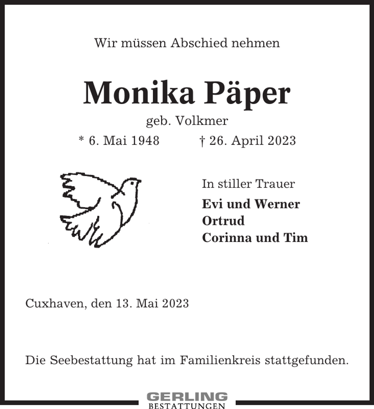 <p>Wir müssen Abschied nehmen</p><p>Monika Päper<br />geb. Volkmer<br />* 6. Mai 1948</p><p>† 26. April 2023<br />In stiller Trauer</p><p>Evi und Werner<br />Ortrud<br />Corinna und Tim</p><p>Cuxhaven, den 13. Mai 2023</p><p>Die Seebestattung hat im Familienkreis stattgefunden.</p>