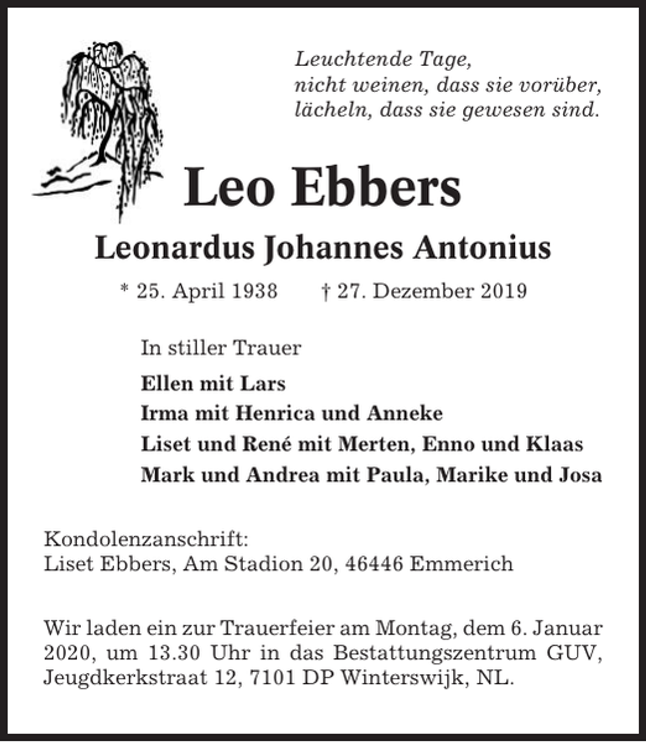 <p>Leuchtende Tage,<br />nicht weinen, dass sie vorüber,<br />lächeln, dass sie gewesen sind.</p><p>Leo Ebbers<br />Leonardus Johannes Antonius<br />* 25. April 1938</p><p>† 27. Dezember 2019</p><p>In stiller Trauer<br />Ellen mit Lars<br />Irma mit Henrica und Anneke<br />Liset und René mit Merten, Enno und Klaas<br />Mark und Andrea mit Paula, Marike und Josa<br />Kondolenzanschrift:<br />Liset Ebbers, Am Stadion 20, 46446 Emmerich<br />Wir laden ein zur Trauerfeier am Montag, dem 6. Januar<br />2020, um 13.30 Uhr in das Bestattungszentrum GUV,<br />Jeugdkerkstraat 12, 7101 DP Winterswijk, NL.</p>