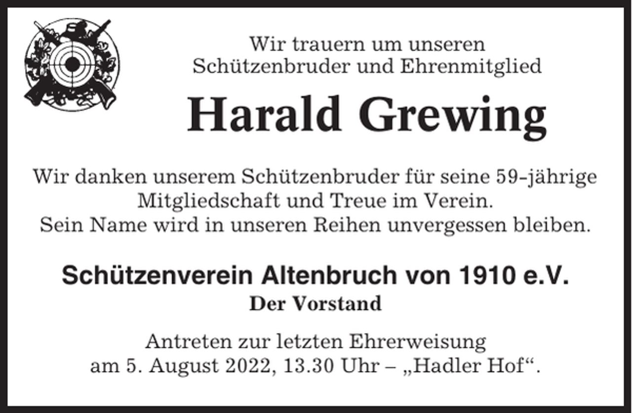 <p>Wir trauern um unseren<br />Schützenbruder und Ehrenmitglied</p><p>Harald Grewing<br />Wir danken unserem Schützenbruder für seine 59-jährige<br />Mitgliedschaft und Treue im Verein.<br />Sein Name wird in unseren Reihen unvergessen bleiben.</p><p>Schützenverein Altenbruch von 1910 e.V.<br />Der Vorstand<br />Antreten zur letzten Ehrerweisung<br />am 5. August 2022, 13.30 Uhr – „Hadler Hof“.</p>