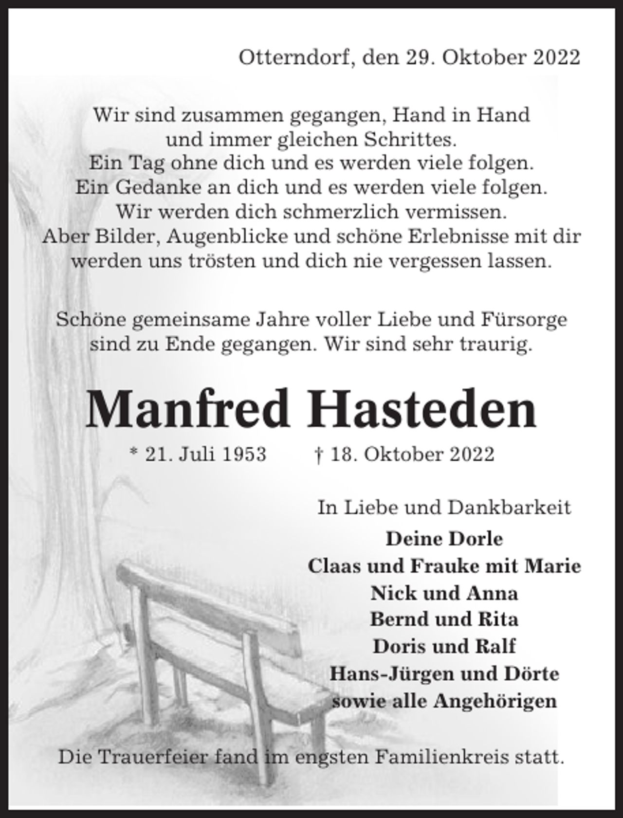 <p>Otterndorf, den 29. Oktober 2022<br />Wir sind zusammen gegangen, Hand in Hand<br />und immer gleichen Schrittes.<br />Ein Tag ohne dich und es werden viele folgen.<br />Ein Gedanke an dich und es werden viele folgen.<br />Wir werden dich schmerzlich vermissen.<br />Aber Bilder, Augenblicke und schöne Erlebnisse mit dir<br />werden uns trösten und dich nie vergessen lassen.<br />Schöne gemeinsame Jahre voller Liebe und Fürsorge<br />sind zu Ende gegangen. Wir sind sehr traurig.</p><p>Manfred Hasteden<br />* 21. Juli 1953</p><p>† 18. Oktober 2022<br />In Liebe und Dankbarkeit<br />Deine Dorle<br />Claas und Frauke mit Marie<br />Nick und Anna<br />Bernd und Rita<br />Doris und Ralf<br />Hans-Jürgen und Dörte<br />sowie alle Angehörigen</p><p>Die Trauerfeier fand im engsten Familienkreis statt.</p>