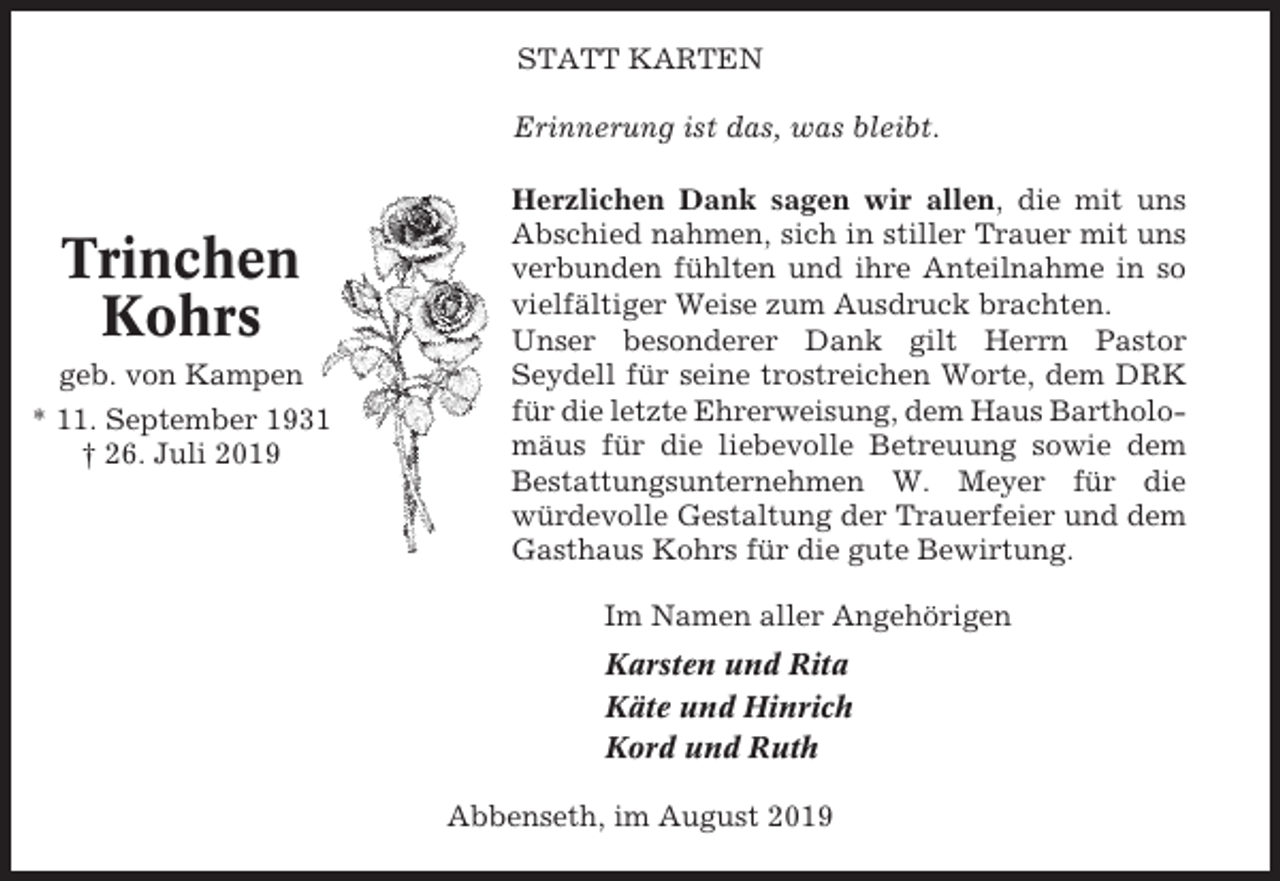 <p>STATT KARTEN<br />Erinnerung ist das, was bleibt.</p><p>Trinchen<br />Kohrs<br />geb. von Kampen<br />* 11. September 1931<br />† 26. Juli 2019</p><p>Herzlichen Dank sagen wir allen, die mit uns<br />Abschied nahmen, sich in stiller Trauer mit uns<br />verbunden fühlten und ihre Anteilnahme in so<br />vielfältiger Weise zum Ausdruck brachten.<br />Unser besonderer Dank gilt Herrn Pastor<br />Seydell für seine trostreichen Worte, dem DRK<br />für die letzte Ehrerweisung, dem Haus Bartholomäus für die liebevolle Betreuung sowie dem<br />Bestattungsunternehmen W. Meyer für die<br />würdevolle Gestaltung der Trauerfeier und dem<br />Gasthaus Kohrs für die gute Bewirtung.<br />Im Namen aller Angehörigen<br />Karsten und Rita<br />Käte und Hinrich<br />Kord und Ruth<br />Abbenseth, im August 2019</p>